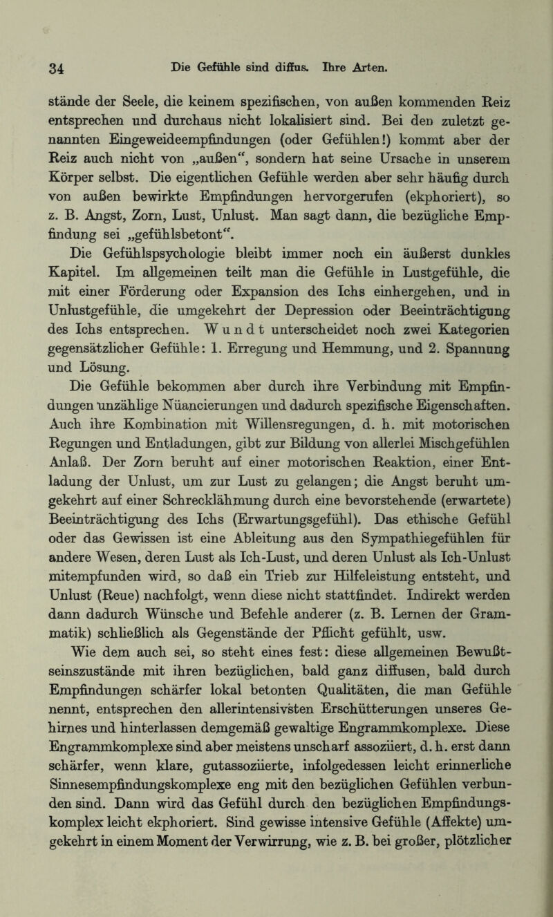 stände der Seele, die keinem spezifischen, von außen kommenden Reiz entsprechen und durchaus nicht lokalisiert sind. Bei den zuletzt ge¬ nannten Eingeweideempfindungen (oder Gefühlen!) kommt aber der Reiz auch nicht von „außen“, sondern hat seine Ursache in unserem Körper selbst. Die eigentlichen Gefühle werden aber sehr häufig durch von außen bewirkte Empfindungen hervorgerufen (ekphoriert), so z. B. Angst, Zorn, Lust, Unlust. Man sagt dann, die bezügliche Emp¬ findung sei „gefühlsbetont“. Die Gefühlspsychologie bleibt immer noch ein äußerst dunkles Kapitel. Im allgemeinen teilt man die Gefühle in Lustgefühle, die mit einer Förderung oder Expansion des Ichs einhergehen, und in Unlustgefühle, die umgekehrt der Depression oder Beeinträchtigung des Ichs entsprechen. Wundt unterscheidet noch zwei Kategorien gegensätzlicher Gefühle: 1. Erregung und Hemmung, und 2. Spannung und Lösung. Die Gefühle bekommen aber durch ihre Verbindung mit Empfin¬ dungen unzählige Nüancierungen und dadurch spezifische Eigenschaften. Auch ihre Kombination mit Willensregungen, d. h. mit motorischen Regungen und Entladungen, gibt zur Bildung von allerlei Mischgefühlen Anlaß. Der Zorn beruht auf einer motorischen Reaktion, einer Ent¬ ladung der Unlust, um zur Lust zu gelangen; die Angst beruht um¬ gekehrt auf einer Schrecklähmung durch eine bevorstehende (erwartete) Beeinträchtigung des Ichs (Erwartungsgefühl). Das ethische Gefühl oder das Gewissen ist eine Ableitung aus den Sympathiegefühlen für andere Wesen, deren Lust als Ich-Lust, und deren Unlust als Ich-Unlust mitempfunden wird, so daß ein Trieb zur Hilfeleistung entsteht, und Unlust (Reue) nachfolgt, wenn diese nicht stattfindet. Indirekt werden dann dadurch Wünsche und Befehle anderer (z. B. Lernen der Gram¬ matik) schließlich als Gegenstände der Pflicht gefühlt, usw. Wie dem auch sei, so steht eines fest: diese allgemeinen Bewußt¬ seinszustände mit ihren bezüglichen, bald ganz diffusen, bald durch Empfindungen schärfer lokal betonten Qualitäten, die man Gefühle nennt, entsprechen den allerintensivsten Erschütterungen unseres Ge¬ hirnes und hinterlassen demgemäß gewaltige Engrammkomplexe. Diese Engrammkomplexe sind aber meistens unscharf assoznert, d. h. erst dann schärfer, wenn klare, gutassoziierte, infolgedessen leicht erinnerliche Sinnesempfindungskomplexe eng mit den bezüglichen Gefühlen verbun¬ den sind. Dann wird das Gefühl durch den bezüglichen Empfindungs¬ komplex leicht ekphoriert. Sind gewisse intensive Gefühle (Affekte) um¬ gekehrt in einem Moment der Verwirrung, wie z. B. bei großer, plötzlicher