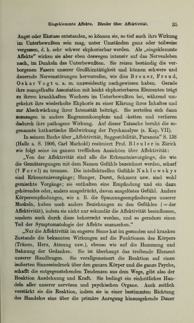 Angst oder Ekstase entstanden, so können sie, so tief auch ihre Wirkung im Unterbewußten sein mag, unter Umständen ganz oder teilweise vergessen, d. h. sehr schwer ekphorierbar werden. Als „eingeklemmte Affekte“ wirken sie aber eben deswegen intensiv auf das Nervenleben nach, im Dunkeln des Unterbewußten. Sie reizen beständig die ver¬ borgenen Fasern unserer Großhirntätigkeit und können schwere und dauernde Nervenstörungen hervorrufen, wie dies Breuer, Freud, Oskar Vogt u. a. m. unzweideutig nachgewiesen haben. Gerade ihre mangelhafte Assoziation mit leicht ekphorierbaren Elementen trägt zu ihrem krankhaften Wuchern im Unterbewußten bei, während um¬ gekehrt ihre wiederholte Ekphorie zu einer Klärung ihres Inhaltes und zur Abschwächung ihrer Intensität beiträgt. Sie zerteilen sich dann sozusagen in andere Engrammkomplexe und -ketten und verlieren dadurch ihre pathogene Wirkung. Auf dieser Tatsache beruht die so¬ genannte kathartische Heilwirkung der Psychanalyse (s. Kap. VII). In seinem Buche über „Affektivität, Suggestibilität, Paranoia“ S. 138 (Halle a. S. 1906, Carl Marhold) resümiert Prof. Bleuler in Zürich wie folgt seine im ganzen trefflichen Ansichten über Affektivität: „Von der Affektivität sind alle die Erkenntnisvorgänge, die wie die Gemütsregungen mit dem Namen Gefühle bezeichnet werden, scharf (? F o r e 1) zu trennen. Die intellektuellen Gefühle Nahlowskys sind Erkenntnisvorgänge; Hunger, Durst, Schmerz usw. sind wohl gemischte Vorgänge; sie enthalten eine Empfindung und ein dazu gehörendes oder, anders ausgedrückt, davon ausgelöstes Gefühl. Andere Körperempfindungen, wie z. B. die Spannungsempfindungen unserer Muskeln, haben noch andere Beziehungen zu den Gefühlen (=der Affektivität), indem sie nicht nur sekundär die Affektivität beeinflussen, sondern auch durch diese beherrscht werden, und so geradezu einen Teil der Symptomatologie der Affekte ausmachen.“ „Nur die Affektivität im engeren Sinne hat im gesunden und kranken Zustande die bekannten Wirkungen auf die Funktionen des Körpers (Tränen, Herz, Atmung usw.), ebenso wie auf die Hemmung und Bahnung der Gedanken. Sie ist überhaupt das treibende Element unserer Handlungen. Sie verallgemeinert die Reaktion auf einen isolierten Sinneseindruck über den ganzen Körper und die ganze Psyche, schafft die entgegenstehenden Tendenzen aus dem Wege, gibt also der Reaktion Ausdehnung und Kraft. Sie bedingt ein einheitliches Han¬ deln aller unserer nervösen und psychischen Organe. Auch zeitlich verstärkt sie die Reaktion, indem sie in einer bestimmten Richtung des Handelns eine über die primäre Anregung hinausgehende Dauer