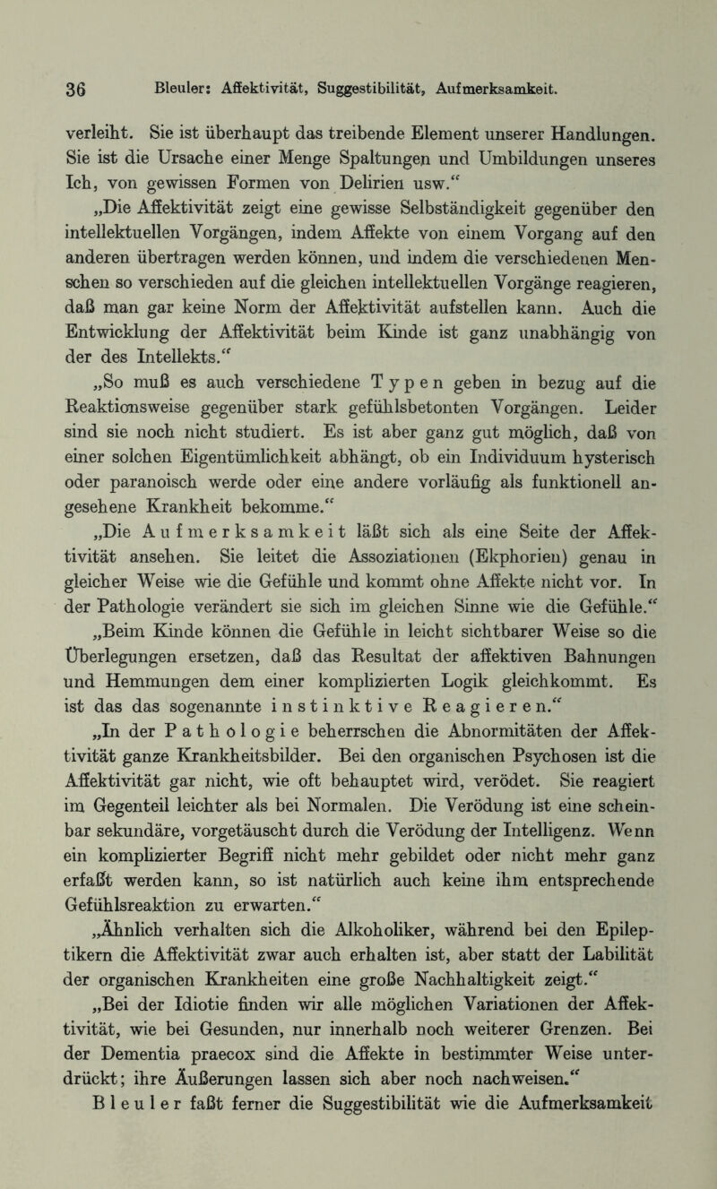 verleiht. Sie ist überhaupt das treibende Element unserer Handlungen. Sie ist die Ursache einer Menge Spaltungen und Umbildungen unseres Ich, von gewissen Formen von Delirien usw.“ „Die Affektivität zeigt eine gewisse Selbständigkeit gegenüber den intellektuellen Vorgängen, indem Affekte von einem Vorgang auf den anderen übertragen werden können, und indem die verschiedenen Men¬ schen so verschieden auf die gleichen intellektuellen Vorgänge reagieren, daß man gar keine Norm der Affektivität auf st eilen kann. Auch die Entwicklung der Affektivität beim Kinde ist ganz unabhängig von der des Intellekts.“ „So muß es auch verschiedene Typen geben in bezug auf die Reaktionsweise gegenüber stark gefühlsbetonten Vorgängen. Leider sind sie noch nicht studiert. Es ist aber ganz gut möglich, daß von einer solchen Eigentümlichkeit abhängt, ob ein Individuum hysterisch oder paranoisch werde oder eine andere vorläufig als funktionell an¬ gesehene Krankheit bekomme.“ „Die Aufmerksamkeit läßt sich als eine Seite der Affek¬ tivität ansehen. Sie leitet die Assoziationen (Ekphorien) genau in gleicher Weise wie die Gefühle und kommt ohne Affekte nicht vor. In der Pathologie verändert sie sich im gleichen Sinne wie die Gefühle.“ „Beim Kinde können die Gefühle in leicht sichtbarer Weise so die Überlegungen ersetzen, daß das Resultat der affektiven Bahnungen und Hemmungen dem einer komplizierten Logik gleichkommt. Es ist das das sogenannte instinktive Reagieren.“ „In der Pathologie beherrschen die Abnormitäten der Affek¬ tivität ganze Krankheitsbilder. Bei den organischen Psychosen ist die Affektivität gar nicht, wie oft behauptet wird, verödet. Sie reagiert im Gegenteil leichter als bei Normalen. Die Verödung ist eine schein¬ bar sekundäre, vorgetäuscht durch die Verödung der Intelligenz. Wenn ein komplizierter Begriff nicht mehr gebildet oder nicht mehr ganz erfaßt werden kann, so ist natürlich auch keine ihm entsprechende Gefühlsreaktion zu erwarten.“ „Ähnlich verhalten sich die Alkoholiker, während bei den Epilep¬ tikern die Affektivität zwar auch erhalten ist, aber statt der Labilität der organischen Krankheiten eine große Nachhaltigkeit zeigt.“ „Bei der Idiotie finden wir alle möglichen Variationen der Affek¬ tivität, wie bei Gesunden, nur innerhalb noch weiterer Grenzen. Bei der Dementia praecox sind die Affekte in bestimmter Weise unter¬ drückt; ihre Äußerungen lassen sich aber noch nach weisen.“ Bleuler faßt ferner die Suggestibilität wie die Aufmerksamkeit