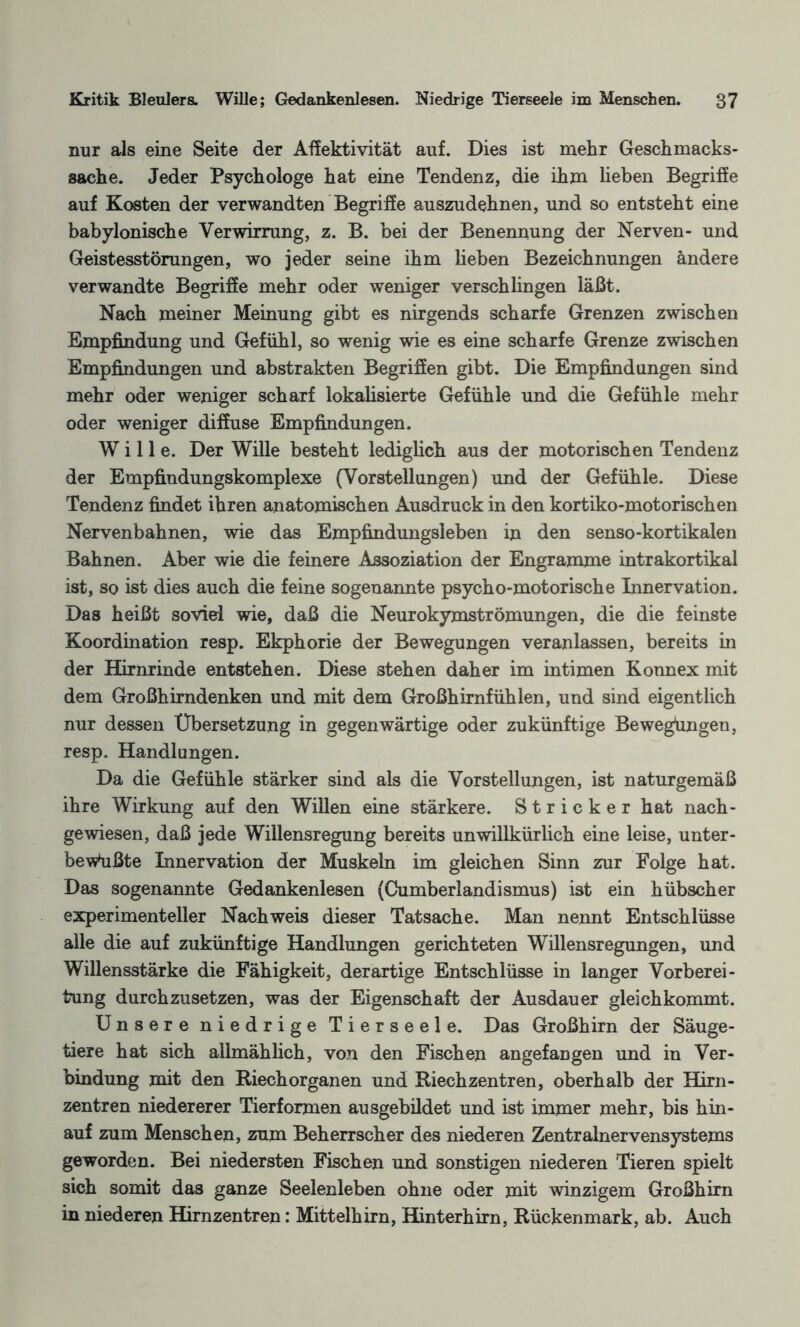 nur als eine Seite der Affektivität auf. Dies ist mehr Geschmacks¬ sache. Jeder Psychologe hat eine Tendenz, die ihm lieben Begriffe auf Kosten der verwandten Begriffe auszudehnen, und so entsteht eine babylonische Verwirrung, z. B. bei der Benennung der Nerven- und Geistesstörungen, wo jeder seine ihm lieben Bezeichnungen ändere verwandte Begriffe mehr oder weniger verschlingen läßt. Nach meiner Meinung gibt es nirgends scharfe Grenzen zwischen Empfindung und Gefühl, so wenig wie es eine scharfe Grenze zwischen Empfindungen und abstrakten Begriffen gibt. Die Empfindungen sind mehr oder weniger scharf lokalisierte Gefühle und die Gefühle mehr oder weniger diffuse Empfindungen. Wille. Der Wille besteht lediglich aus der motorischen Tendenz der Empfindungskomplexe (Vorstellungen) und der Gefühle. Diese Tendenz findet ihren anatomischen Ausdruck in den kortiko-motorischen Nervenbahnen, wie das Empfindungsleben in den senso-kortikalen Bahnen. Aber wie die feinere Assoziation der Engramme intrakortikal ist, so ist dies auch die feine sogenannte psycho-motorische Innervation. Das heißt soviel wie, daß die Neurokymströmungen, die die feinste Koordination resp. Ekphorie der Bewegungen veranlassen, bereits in der Hirnrinde entstehen. Diese stehen daher im intimen Konnex mit dem Großhirndenken und mit dem Großhirnfühlen, und sind eigentlich nur dessen Übersetzung in gegenwärtige oder zukünftige Bewegüngen, resp. Handlungen. Da die Gefühle stärker sind als die Vorstellungen, ist naturgemäß ihre Wirkung auf den Willen eine stärkere. Stricker hat nach- gewiesen, daß jede Willensregung bereits unwillkürlich eine leise, unter¬ bewußte Innervation der Muskeln im gleichen Sinn zur Folge hat. Das sogenannte Gedankenlesen (Cumberlandismus) ist ein hübscher experimenteller Nachweis dieser Tatsache. Man nennt Entschlüsse alle die auf zukünftige Handlungen gerichteten Willensregungen, und Willensstärke die Fähigkeit, derartige Entschlüsse in langer Vorberei¬ tung durchzusetzen, was der Eigenschaft der Ausdauer gleichkommt. Unsere niedrige Tierseele. Das Großhirn der Säuge¬ tiere hat sich allmählich, von den Fischen angefangen und in Ver¬ bindung mit den Riech Organen und Riechzentren, oberhalb der Hirn¬ zentren niedererer Tierformen ausgebildet und ist immer mehr, bis hin¬ auf zum Menschen, zum Beherrscher des niederen Zentralnervensystems geworden. Bei niedersten Fischen und sonstigen niederen Tieren spielt sich somit das ganze Seelenleben ohne oder mit winzigem Großhirn in niederen Hirnzentren: Mittelhirn, Hinterhirn, Rückenmark, ab. Auch