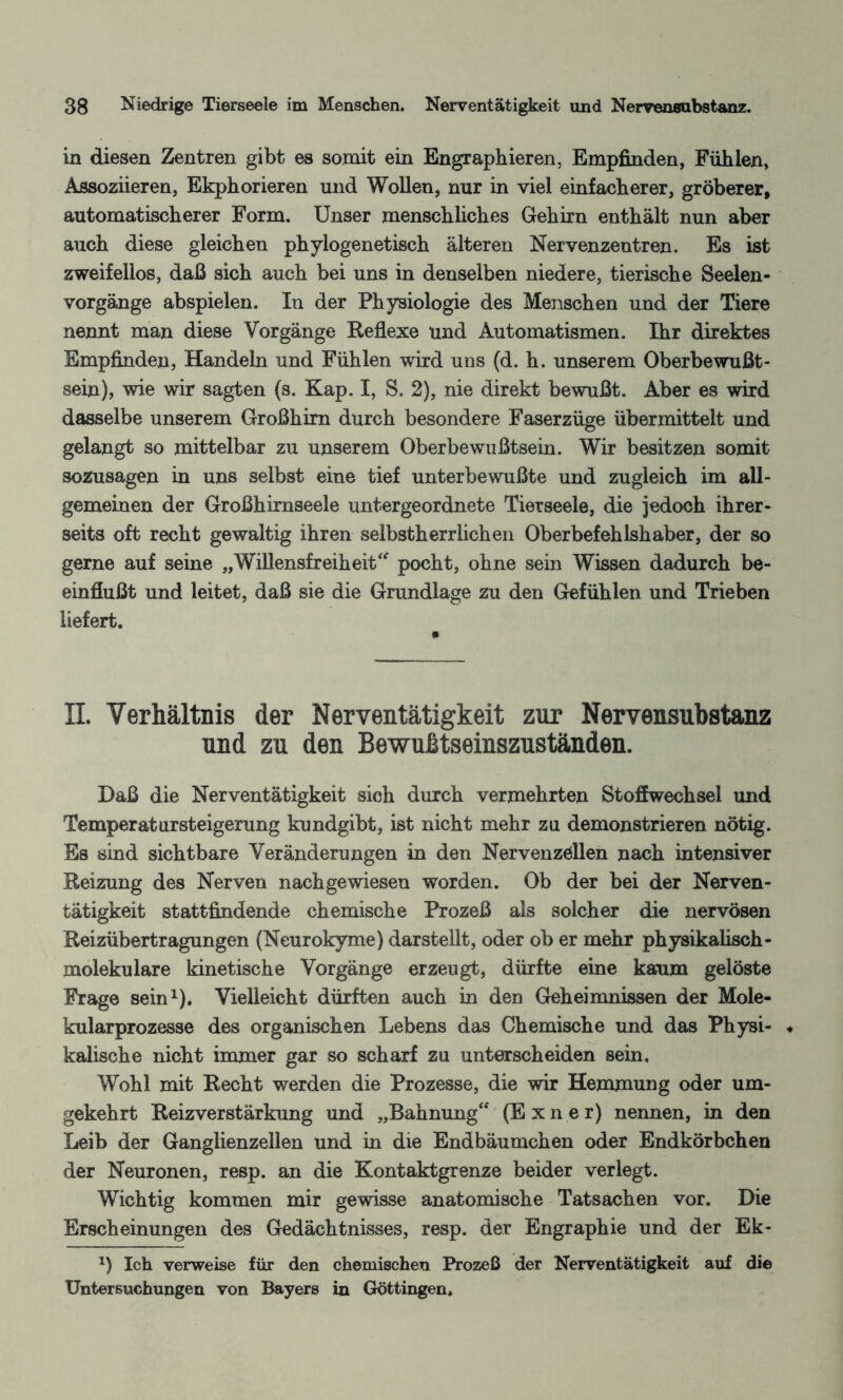 in diesen Zentren gibt es somit ein Engraphieren, Empfinden, Fühlen, Assoziieren, Ekphorieren und Wollen, nur in viel einfacherer, gröberer, automatischerer Form. Unser menschliches Gehirn enthält nun aber auch diese gleichen phylogenetisch älteren Nervenzeutren. Es ist zweifellos, daß sich auch bei uns in denselben niedere, tierische Seelen¬ vorgänge abspielen. In der Physiologie des Menschen und der Tiere nennt man diese Vorgänge Reflexe und Automatismen. Ihr direktes Empfinden, Handeln und Fühlen wird uns (d. h. unserem Oberbewußt¬ sein), wie wir sagten (s. Kap. I, S. 2), nie direkt bewußt. Aber es wird dasselbe unserem Großhirn durch besondere Faserzüge übermittelt und gelangt so mittelbar zu unserem Oberbewußtsein. Wir besitzen somit sozusagen in uns selbst eine tief unterbewußte und zugleich im all¬ gemeinen der Großhirnseele untergeordnete Tierseele, die jedoch ihrer¬ seits oft recht gewaltig ihren selbstherrlichen Oberbefehlshaber, der so gerne auf seine „Willensfreiheit“ pocht, ohne sein Wissen dadurch be¬ einflußt und leitet, daß sie die Grundlage zu den Gefühlen und Trieben liefert. II. Verhältnis der Nerventätigkeit zur Nervensubstanz und zu den Bewußtseinszuständen. Daß die Nerventätigkeit sich durch vermehrten Stoffwechsel und Temperatursteigerung kundgibt, ist nicht mehr zu demonstrieren nötig. Es sind sichtbare Veränderungen in den Nervenzellen nach intensiver Reizung des Nerven nach gewiesen worden. Ob der bei der Nerven¬ tätigkeit stattfindende chemische Prozeß als solcher die nervösen Reizübertragungen (Neurokyme) darstellt, oder ob er mehr physikalisch - molekulare kinetische Vorgänge erzeugt, dürfte eine kaum gelöste Frage sein1). Vielleicht dürften auch in den Geheimnissen der Mole¬ kularprozesse des organischen Lebens das Chemische und das Physi- « kalische nicht immer gar so scharf zu unterscheiden sein. Wohl mit Recht werden die Prozesse, die wir Hemmung oder um¬ gekehrt Reizverstärkung und „Bahnung“ (E x n e r) nennen, in den Leib der Ganglienzellen und in die Endbäumchen oder Endkörbchen der Neuronen, resp. an die Kontaktgrenze beider verlegt. Wichtig kommen mir gewisse anatomische Tatsachen vor. Die Erscheinungen des Gedächtnisses, resp. der Engraphie und der Ek- *) Ich verweise für den chemischen Prozeß der Nerventätigkeit auf die Untersuchungen von Bayers in Göttingen.