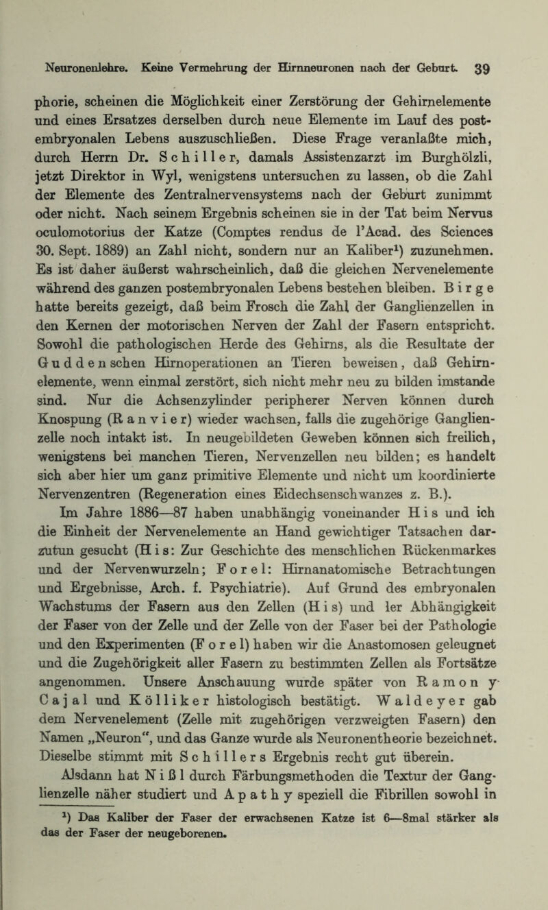 phorie, scheinen die Möglichkeit einer Zerstörung der Gehirnelemente und eines Ersatzes derselben durch neue Elemente im Lauf des post¬ embryonalen Lebens auszuschließen. Diese Frage veranlaßte mich, durch Herrn Dr. Schiller, damals Assistenzarzt im Burghölzli, jetzt Direktor in Wyl, wenigstens untersuchen zu lassen, ob die Zahl der Elemente des Zentralnervensystems nach der Geburt zunimmt oder nicht. Nach seinem Ergebnis scheinen sie in der Tat beim Nervus oculomotorius der Katze (Comptes rendus de PAcad. des Sciences 30. Sept. 1889) an Zahl nicht, sondern nur an Kaliber1) zuzunehmen. Es ist daher äußerst wahrscheinlich, daß die gleichen Nervenelemente während des ganzen postembryonalen Lebens bestehen bleiben. B i r g e hatte bereits gezeigt, daß beim Frosch die Zahl der Ganglienzellen in den Kernen der motorischen Nerven der Zahl der Fasern entspricht. Sowohl die pathologischen Herde des Gehirns, als die Resultate der G u d d e n sehen Hirnoperationen an Tieren beweisen , daß Gehirn- elemente, wenn einmal zerstört, sich nicht mehr neu zu bilden imstande sind. Nur die Achsenzylinder peripherer Nerven können durch Knospung (R a n v i e r) wieder wachsen, falls die zugehörige Ganglien¬ zelle noch intakt ist. In neugebildeten Geweben können sich freilich, wenigstens bei manchen Tieren, Nervenzellen neu bilden; es handelt sich aber hier um ganz primitive Elemente und nicht um koordinierte Nervenzentren (Regeneration eines Eidechsenschwanzes z. B.). Im Jahre 1886—87 haben unabhängig voneinander H i s und ich die Einheit der Nervenelemente an Hand gewichtiger Tatsachen dar- zutun gesucht (H i s: Zur Geschichte des menschlichen Rückenmarkes und der Nerven wurzeln; F o r e 1: Hirnanatomische Betrachtungen und Ergebnisse, Arch. f. Psychiatrie). Auf Grund des embryonalen Wachstums der Fasern aus den Zellen (H i s) und 1er Abhängigkeit der Faser von der Zelle und der Zelle von der Faser bei der Pathologie und den Experimenten (F o r e 1) haben wir die Anastomosen geleugnet und die Zugehörigkeit aller Fasern zu bestimmten Zellen als Fortsätze angenommen. Unsere Anschauung wurde später von R a m o n y- C a j a 1 und Kölliker histologisch bestätigt. W a 1 d e y e r gab dem Nervenelement (Zelle mit zugehörigen verzweigten Fasern) den Namen „Neuron, und das Ganze wurde als Neuronentheorie bezeichnet. Dieselbe stimmt mit Schillers Ergebnis recht gut überein. Alsdann hat N i ß 1 durch Färbungsmethoden die Textur der Gang¬ lienzelle näher studiert und A p a t h y speziell die Fibrillen sowohl in *) Das Kaliber der Faser der erwachsenen Katze ist 6—8mal stärker als das der Faser der neugeborenen.