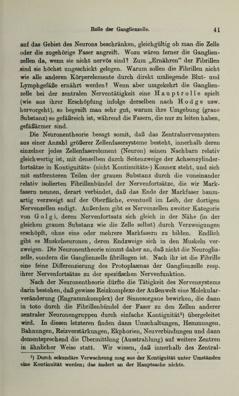 auf das Gebiet des Neurons beschränken, gleichgültig ob man die Zelle oder die zugehörige Faser angreift. Wozu wären ferner die Ganglien¬ zellen da, wenn sie nicht nervös sind? Zum „Ernähren“ der Fibrillen sind sie höchst ungeschickt gelegen. Warum sollen die Fibrillen nicht wie alle anderen Körperelemente durch direkt umliegende Blut- und Lymphgefäße ernährt werden? Wenn aber umgekehrt die Ganglien- zelle bei der zentralen Nerventätigkeit eine Hauptrolle spielt (wie aus ihrer Erschöpfung infolge derselben nach Hodge usw. hervorgeht), so begreift man sehr gut, warum ihre Umgebung (graue Substanz) so gefäßreich ist, während die Fasern, die nur zu leiten haben, gefäßärmer sind. Die Neüronentheorie besagt somit, daß das Zentralnervensystem aus einer Anzahl größerer Zellenfasersysteme besteht, innerhalb deren einzelner jedes Zellenfaserelement (Neuron) seinen Nachbarn relativ gleichwertig ist, mit denselben durch Seitenzweige der Achsenzylinder - fortsätze in Kontiguitäts- (nicht Kontinuitäts-) Konnex steht, und sich mit entfernteren Teilen der grauen Substanz durch die voneinander relativ isolierten Fibrilienbündel der Nervenfortsätze, die wir Mark¬ fasern nennen, derart verbindet, daß das Ende der Markfaser baum¬ artig verzweigt auf der Oberfläche, eventuell im Leib, der dortigen Nervenzellen endigt. Außerdem gibt es Nervenzellen zweiter Kategorie von G o 1 g i, deren Nervenfortsatz sich gleich in der Nähe (in der gleichen grauen Substanz wie die Zelle selbst) durch Verzweigungen erschöpft, ohne eine oder mehrere Markfasern zu bilden. Endlich gibt es Muskelneuronen, deren Endzweige sich in den Muskeln ver¬ zweigen. Die Neuronentheorie nimmt daher an, daß nicht die Neuroglia- zelle, sondern die Ganglienzelle fibrillogen ist. Nach ihr ist die Fibrille eine feine Differenzierung des Protoplasmas der Ganglienzelle resp. ihrer Nervenfortsätze zu der spezifischen Nervenfunktion. Nach der Neuronentheorie dürfte die Tätigkeit des Nervensystems darin bestehen, daß gewisse Reizkomplexe der Außenwelt eine Molekular- Veränderung (Engrammkomplex) der Sinnesorgane bewirken, die dann in toto durch die Fibrillenbündel der Faser zu den Zellen anderer zentraler Neuronengruppen durch einfache Kontigüität1) übergeleitet wird. In diesen letzteren finden dann Umschaltungen, Hemmungen, Bahnungen, Reiz Verstärkungen, Ekphorien, Neu Verbindungen und dann dementsprechend die Übermittlung (Ausstrahlung) auf weitere Zentren in ähnlicher Weise statt. Wir wissen, daß innerhalb des Zentral- x) Durch sekundäre Verwachsung mag aus der Kontigüität unter Umständen eine Kontinuität werden; das ändert an der Hauptsache nichts.