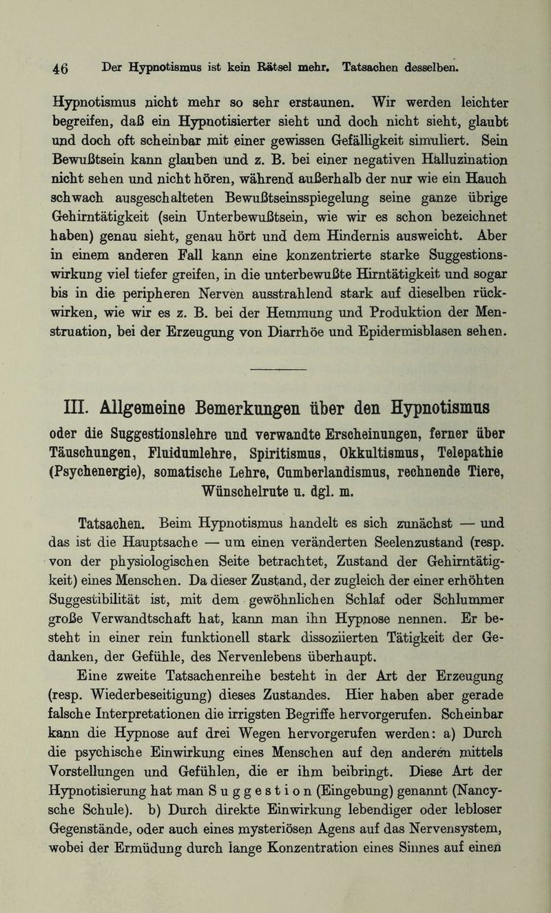 Hypnotismus nicht mehr so sehr erstaunen. Wir werden leichter begreifen, daß ein Hypnotisierter sieht und doch nicht sieht, glaubt und doch oft scheinbar mit einer gewissen Gefälligkeit simuliert. Sein Bewußtsein kann glauben und z. B. bei einer negativen Halluzination nicht sehen und nicht hören, während außerhalb der nur wie ein Hauch schwach ausgeschalteten Bewußtseinsspiegelung seine ganze übrige Gehirntätigkeit (sein Unterbewußtsein, wie wir es schon bezeichnet haben) genau sieht, genau hört und dem Hindernis ausweicht. Aber in einem anderen Fall kann eine konzentrierte starke Suggestions¬ wirkung viel tiefer greifen, in die unterbewußte Hirntätigkeit und sogar bis in die peripheren Nerven ausstrahlend stark auf dieselben rück- wirken, wie wir es z. B. bei der Hemmung und Produktion der Men¬ struation, bei der Erzeugung von Diarrhöe und Epidermisblasen sehen. III. Allgemeine Bemerkungen über den Hypnotismus oder die Suggestionslehre und verwandte Erscheinungen, ferner über Täuschungen, Fluidumlehre, Spiritismus, Okkultismus, Telepathie (Psychenergie), somatische Lehre, Cumberlandismus, rechnende Tiere, Wünschelrute u. dgl. m. Tatsachen. Beim Hypnotismus handelt es sich zunächst — und das ist die Hauptsache — um einen veränderten Seelenzustand (resp. von der physiologischen Seite betrachtet, Zustand der Gehirntätig¬ keit) eines Menschen. Da dieser Zustand, der zugleich der einer erhöhten Suggestibilität ist, mit dem gewöhnlichen Schlaf oder Schlummer große Verwandtschaft hat, kann man ihn Hypnose nennen. Er be¬ steht in einer rein funktionell stark dissoznerten Tätigkeit der Ge¬ danken, der Gefühle, des Nervenlebens überhaupt. Eine zweite Tatsachenreihe besteht in der Art der Erzeugung (resp. Wiederbeseitigung) dieses Zustandes. Hier haben aber gerade falsche Interpretationen die irrigsten Begriffe hervorgerufen. Scheinbar kann die Hypnose auf drei Wegen hervorgerufen werden: a) Durch die psychische Einwirkung eines Menschen auf den anderen mittels Vorstellungen und Gefühlen, die er ihm beibringt. Diese Art der Hypnotisierung hat man Suggestion (Eingebung) genannt (Nancy- sche Schule), b) Durch direkte Einwirkung lebendiger oder lebloser Gegenstände, oder auch eines mysteriösen Agens auf das Nervensystem, wobei der Ermüdung durch lange Konzentration eines Sinnes auf einen