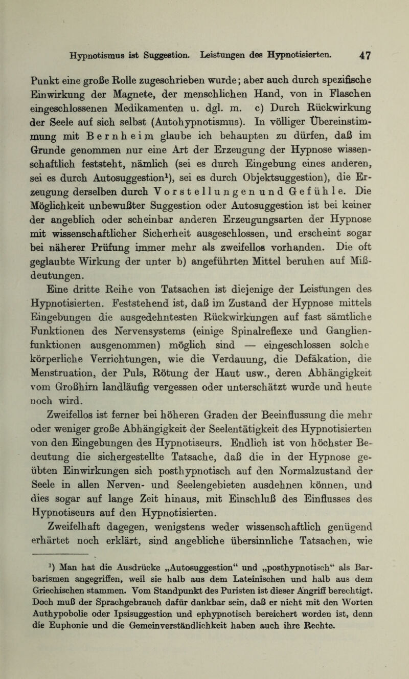 Punkt eine große Rolle zugeschrieben wurde; aber auch durch spezifische Einwirkung der Magnete, der menschlichen Hand, von in Flaschen eingeschlossenen Medikamenten u. dgl. m. c) Durch Rückwirkung der Seele auf sich selbst (Autohypnotismus). In völliger Übereinstim¬ mung mit Bernheim glaube ich behaupten zu dürfen, daß im Grunde genommen nur eine Art der Erzeugung der Hypnose wissen¬ schaftlich feststeht, nämlich (sei es durch Eingebung eines anderen, sei es durch Autosuggestion1), sei es durch Objektsuggestion), die Er¬ zeugung derselben durch Vorstellungen und Gefühle. Die Möglichkeit unbewußter Suggestion oder Autosuggestion ist bei keiner der angeblich oder scheinbar anderen Erzeugungsarten der Hypnose mit wissenschaftlicher Sicherheit ausgeschlossen, und erscheint sogar bei näherer Prüfung immer mehr als zweifellos vorhanden. Die oft geglaubte Wirkung der unter b) angeführten Mittel beruhen auf Miß¬ deutungen. Eine dritte Reihe von Tatsachen ist diejenige der Leistungen des Hypnotisierten. Feststehend ist, daß im Zustand der Hypnose mittels Eingebungen die ausgedehntesten Rückwirkungen auf fast sämtliche Funktionen des Nervensystems (einige Spinalreflexe und Ganglien- funktionen ausgenommen) möglich sind — eingeschlossen solche körperliche Verrichtungen, wie die Verdauung, die Defäkation, die Menstruation, der Puls, Rötung der Haut usw., deren Abhängigkeit vom Großhirn landläufig vergessen oder unterschätzt wurde und heute noch wird. Zweifellos ist ferner bei höheren Graden der Beeinflussung die mehr oder weniger große Abhängigkeit der Seelentätigkeit des Hypnotisierten von den Eingebungen des Hypnotiseurs. Endlich ist von höchster Be¬ deutung die sichergestellte Tatsache, daß die in der Hypnose ge¬ übten Einwirkungen sich posthypnotisch auf den Normalzustand der Seele in allen Nerven- und Seelengebieten ausdehnen können, und dies sogar auf lange Zeit hinaus, mit Einschluß des Einflusses des Hypnotiseurs auf den Hypnotisierten. Zweifelhaft dagegen, wenigstens weder wissenschaftlich genügend erhärtet noch erklärt, sind angebliche übersinnliche Tatsachen, wie J) Man hat die Ausdrücke „Autosuggestion“ und „posthypnotisch“ als Bar¬ barismen angegriffen, weil sie halb aus dem Lateinischen und halb aus dem Griechischen stammen. Vom Standpunkt des Puristen ist dieser Angriff berechtigt. Doch muß der Sprachgebrauch dafür dankbar sein, daß er nicht mit den Worten Authypobolie oder Ipsisuggestion und ephypnotisch bereichert worden ist, denn die Euphonie und die Gemeinverständlichkeit haben auch ihre Rechte.