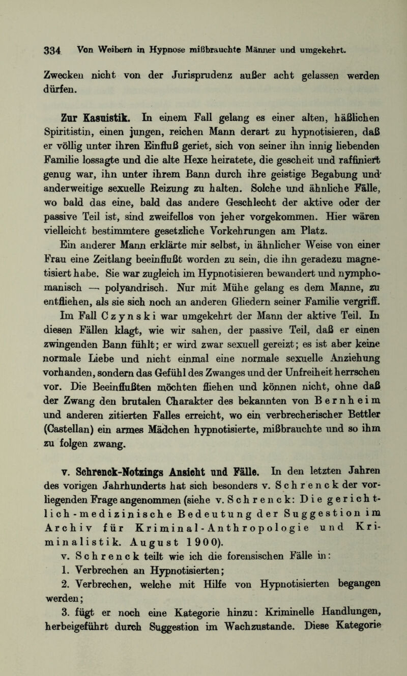 Zwecken nicht von der Jurisprudenz außer acht gelassen werden dürfen. Zur Kasuistik. In einem Fall gelang es einer alten, häßlichen Spiritistin, einen jungen, reichen Mann derart zu hypnotisieren, daß er völlig unter ihren Einfluß geriet, sich von seiner ihn innig liebenden Familie lossagte und die alte Hexe heiratete, die gescheit und raffiniert genug war, ihn unter ihrem Bann durch ihre geistige Begabung und' anderweitige sexuelle Reizung zu halten. Solche und ähnliche Fälle, wo bald das eine, bald das andere Geschlecht der aktive oder der passive Teil ist, sind zweifellos von jeher vorgekommen. Hier wären vielleicht bestimmtere gesetzliche Vorkehrungen am Platz. Ein anderer Mann erklärte mir selbst, in ähnlicher Weise von einer Frau eine Zeitlang beeinflußt worden zu sein, die ihn geradezu magne¬ tisiert habe. Sie war zugleich im Hypnotisieren bewandert und nympho- manisch —• polyandrisch. Nur mit Mühe gelang es dem Manne, zu entfliehen, als sie sich noch an anderen Gliedern seiner Familie vergrifi. Im Fall C z y n s k i war umgekehrt der Mann der aktive Teil. In diesen Fällen klagt, wie wir sahen, der passive Teil, daß er einen zwingenden Bann fühlt; er wird zwar sexuell gereizt; es ist aber keine normale Liebe und nicht einmal eine normale sexuelle Anziehung vorhanden, sondern das Gefühl des Zwanges und der Unfreiheit herrschen vor. Die Beeinflußten möchten fliehen und können nicht, ohne daß der Zwang den brutalen Charakter des bekannten von Bernheim und anderen zitierten Falles erreicht, wo ein verbrecherischer Bettler (Castellan) ein armes Mädchen hypnotisierte, mißbrauchte und so ihm zu folgen zwang. v. Schrenck-Notzings Ansicht und Fälle. In den letzten Jahren des vorigen Jahrhunderts hat sich besonders v. Schrenck der vor¬ liegenden Frage angenommen (siehe v. Schrenck: Die gericht¬ lich-medizinische Bedeutung der Suggestion im Archiv für Kriminal-Anthropologie und Kri¬ minalistik. August 190 0). v. Schrenck teilt wie ich die forensischen Fälle in: 1. Verbrechen an Hypnotisierten; 2. Verbrechen, welche mit Hilfe von Hypnotisierten begangen werden; 3. fügt er noch eine Kategorie hinzu: Kriminelle Handlungen, herbeigeführt durch Suggestion im Wachzustände. Diese Kategorie