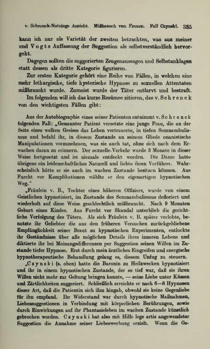 kann ich nur als Varietät der zweiten betrachten, was aus meiner und Vogts Auffassung der Suggestion als selbstverständlich hervor¬ geht. Dagegen sollten die suggerierten Zeugenaussagen und Selbstanklagen statt dessen als dritte Kategorie figurieren. Zur ersten Kategorie gehört eine Reihe von Fällen, in welchen eine mehr lethargische, tiefe hysterische Hypnose zu sexuellen Attentaten mißbraucht wurde. Zumeist wurde der Täter entlarvt und bestraft. Im folgenden will ich das kurze Resümee zitieren, das v. Schrenck von den wichtigsten Fällen gibt: Aus der Autobiographie eines seiner Patienten entnimmt v. Schrenck folgenden Fall: „Genannter Patient versetzte eine junge Frau, die an der Seite eines welken Greises das Leben vertrauerte, in tiefen Somnambulis¬ mus und befahl ihr, in diesem Zustande an seinem Gliede onanistische Manipulationen vorzunehmen, was sie auch tat, ohne sich nach dem Er¬ wachen daran zu erinnern. Der sexuelle<. Verkelir wurde 3 Monate in dieser Weise fortgesetzt und ist niemals entdeckt worden. Die Dame hatte übrigens ein leidenschaftliches Naturell und liebte ihren Vorführer. Wahr¬ scheinlich hätte er sie auch im wachen Zustande besitzen können. Aus Furcht vor Komplikationen wählte er den eigenartigen hypnotischen Weg.“ „Fräulein v. B., Tochter eines höheren Offiziers, wurde von einem Geistlichen hypnotisiert, im Zustande des Somnambulismus defloriert und wiederholt auf diese Weise geschlechtlich mißbraucht. Nach 9 Monaten Geburt eines Kindes. Aus Furcht vor Skandal unterblieb die gericht¬ liche Verfolgung des Täters. Als sich Fräulein v. B. später verlobte, be¬ nutzte ihr Geliebter die aus den früheren Versuchen zurückgebliebene Empfänglichkeit seiner Braut zu hypnotischen Experimenten, entlockte ihr Geständnisse über alle möglichen Details ihres inneren Lebens und diktierte ihr bei Meinungsdifferenzen per Suggestion seinen Willen im Zu¬ stande tiefer Hypnose. Erst durch mein ärztliches Eingreifen und energische hypnotherapeutische Behandlung gelang es, diesem Unfug zu steuern. „Czynski (s. oben) hatte die Baronin zu Heilzwecken hypnotisiert und ihr in einem hypnotischen Zustande, der so tief war, daß sie ihren Willen nicht mehr zur Geltung bringen konnte, — seine Liebe unter Küssen und Zärtlichkeiten suggeriert. Schließlich erreichte er nach 6—8 Hypnosen dieser Art, daß die Patientin sich ihm hingab, obwohl sie keine Gegenhebe für ihn empfand. Ihr Widerstand war durch hypnotische Maßnahmen, Liebessuggestionen in Verbindung mit körperlichen Berührungen, sowie durch Einwirkungen auf ihr Phantasieleben im wachen Zustande künstlich gebrochen worden. Czynski hat also mit Hilfe lege artis angewendeter Suggestion die Annahme seiner Liebes Werbung erzielt. Wenn die Ge-