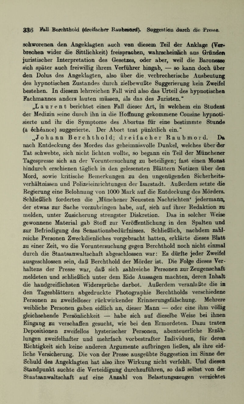 $3-6 Fall Berchthold (dreifacher Kaubmord). Suggestion durch die Presse. schworenen den Angeklagten auch von diesem Teil der Anklage (Ver* brechen wider die Sittlichkeit) freisprachen, wahrscheinlich aus Gründen juristischer Interpretation des Gesetzes, oder aber, weil die Baronesse sich später auch freiwillig ihrem Verführer hingab, — so kann doch über den Dolus des Angeklagten, also über die. verbrecherische Ausbeutung des hypnotischen Zustandes durch zielbewußte Suggerierung kein Zweifel bestehen. In diesem lehrreichen Fall wird also das Urteil des hypnotischen Fachmannes anders lauten müssen, als das des Juristen.“ „L aurent berichtet einen Fall dieser Art, in welchem ein Student der Medizin seine durch ihn in die Hoffnung gekommene Cousine hypnoti¬ sierte und ihr die Symptome des Abortus für eine bestimmte Stunde (ä 6eheance) suggerierte. Der Abort trat pünktlich ein.“ „Johann Berchthold; dreifacher Raubmord. Da nach Entdeckung des Mordes das geheimnisvolle Dunkel, welches überder Tat schwebte, sich nicht lichten wollte, so begann ein Teil der Münchener Tagespresse sich an der Voruntersuchung zu beteiligen; fast einen Monat hindurch erschienen täglich in den gelesensten Blättern Notizen über den Mord, sowie kritische Bemerkungen zu den ungenügenden Sicherheits- Verhältnissen und Polizeieinrichtungen der Isarstadt. Außerdem setzte die Regierung eine Belohnung von 1000 Mark auf die Entdeckung des Mörders. Schließlich forderten die ,Münchener Neuesten Nachrichten4 jedermann, der etwas zur* Sache vorzubringen habe, auf, sich auf ihrer Redaktion zu melden, unter Zusicherung strengster Diskretion. Das in solcher Weise gewonnene Material gab Stoß zur Veröffentlichung in den Spalten und zur Befriedigung des Sensationsbedürfnisses. Schließlich, nachdem zahl¬ reiche Personen Zweckdienliches vorgebracht hatten, erklärte dieses Blatt zu einer Zeit, wo die Voruntersuchung gegen Berchthold noch nicht einmal durch die Staatsanwaltschaft abgeschlossen war: Es dürfte jeder Zweifel ausgeschlossen sein, daß Berchthold der Mörder ist. Die Folge dieses Ver¬ haltens der Presse war, daß sich zahlreiche Personen zur Zeugenschaft meldeten und schließlich unter dem Eide Aussagen machten, deren Inhalt die handgreiflichsten Widersprüche dar bot. Außerdem veranlaßte die in den Tagesblättern abgedruckte Photographie Berchtliolds verschiedene Personen zu zweifelloser rückwirkender Erinnerungsfälschung. Mehrere weibliche Personen gaben eidlich an, dieser Mann — oder eine ihm völlig gleichsehende Persönlichkeit — habe sich auf dieselbe Weise bei ihnen Eingang zu verschaffen gesucht, wie bei den Ermordeten. Dazu traten Depositionen zweifellos hysterischer Personen, abenteuerliche Erzäh¬ lungen zweifelhafter und mehrfach vorbestrafter Individuen, für deren Richtigkeit sich keine anderen Argumente aufbringen ließen, als ihre eid¬ liche Versicherung. Die von der Presse ausgeübte Suggestion im Sinne der Schuld des Angeklagten hat also ihre Wirkung nicht verfehlt. Und diesen Standpunkt suchte die Verteidigung durchzuführen, so daß selbst von der Staatsanwaltschaft auf eine Anzahl von Belastungszeugen verzichtet