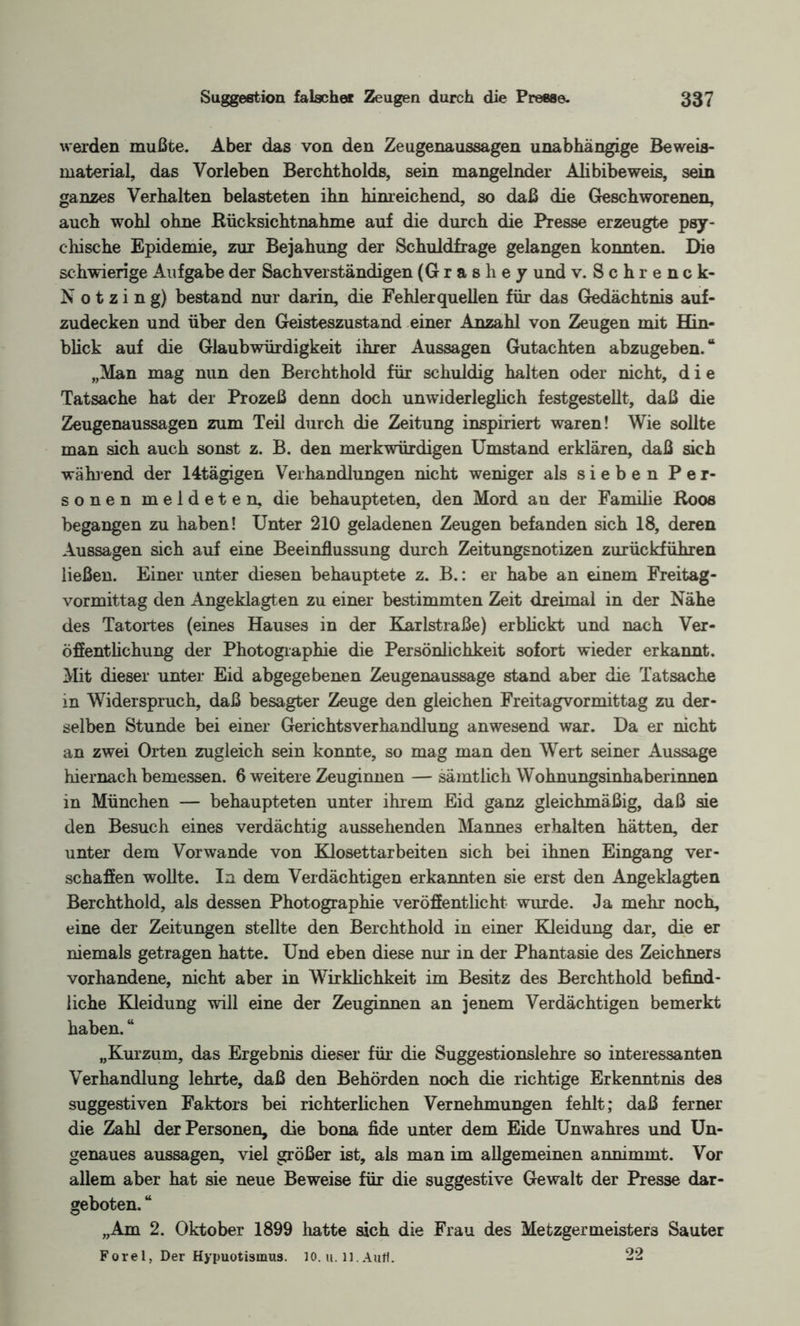 werden mußte. Aber das von den Zeugenaussagen unabhängige Beweis¬ material, das Vorleben Berchtholds, sein mangelnder Alibibeweis, sein ganzes Verhalten belasteten ihn hinreichend, so daß die Geschworenen, auch wohl ohne Rücksichtnahme auf die durch die Presse erzeugte psy¬ chische Epidemie, zur Bejahung der Schuldfrage gelangen konnten. Die schwierige Aufgabe der Sachverständigen (Grashey und v.Schrenck- Notzing) bestand nur darin, die Fehlerquellen für das Gedächtnis auf¬ zudecken und über den Geisteszustand einer Anzahl von Zeugen mit Hin¬ blick auf die Glaubwürdigkeit ihrer Aussagen Gutachten abzugeben.“ „Man mag nun den Berchthold für schuldig halten oder nicht, die Tatsache hat der Prozeß denn doch unwiderleglich festgestellt, daß die Zeugenaussagen zum Teil durch die Zeitung inspiriert waren! Wie sollte man sich auch sonst z. B. den merkwürdigen Umstand erklären, daß sich wählend der 14tägigen Verhandlungen nicht weniger als sieben Per¬ sonen meldeten, die behaupteten, den Mord au der Familie ßoos begangen zu haben! Unter 210 geladenen Zeugen befanden sich 18, deren Aussagen sich auf eine Beeinflussung durch Zeitungsnotizen zurückführen ließen. Einer unter diesen behauptete z. B.: er habe an einem Freitag¬ vormittag den Angeklagten zu einer bestimmten Zeit dreimal in der Nähe des Tatortes (eines Hauses in der Karlstraße) erblickt und nach Ver¬ öffentlichung der Photographie die Persönlichkeit sofort wieder erkannt. Mit dieser unter Eid abgegebenen Zeugenaussage stand aber die Tatsache in Widerspruch, daß besagter Zeuge den gleichen Freitagvormittag zu der¬ selben Stunde bei einer Gerichtsverhandlung anwesend war. Da er nicht an zwei Orten zugleich sein konnte, so mag man den Wert seiner Aussage hiernach bemessen. 6 weitere Zeuginnen — sämtlich Wohnungsinhaberinnen in München — behaupteten unter ihrem Eid ganz gleichmäßig, daß sie den Besuch eines verdächtig aussehenden Mannes erhalten hätten, der unter dem Vorwände von Klosettarbeiten sich bei ihnen Eingang ver¬ schaffen wollte. In dem Verdächtigen erkannten sie erst den Angeklagten Berchthold, als dessen Photographie veröffentlicht wurde. Ja mehr noch, eine der Zeitungen stellte den Berchthold in einer Kleidung dar, die er niemals getragen hatte. Und eben diese nur in der Phantasie des Zeichners vorhandene, nicht aber in Wirklichkeit im Besitz des Berchthold befind¬ liche Kleidung will eine der Zeuginnen an jenem Verdächtigen bemerkt haben. “ „Kurzum, das Ergebnis dieser für die Suggestionslehre so interessanten Verhandlung lehrte, daß den Behörden noch die richtige Erkenntnis des suggestiven Faktors bei richterlichen Vernehmungen fehlt; daß ferner die Zahl der Personen, die bona fide unter dem Eide Unwahres und Un¬ genaues aussagen, viel größer ist, als man im allgemeinen annimmt. Vor allem aber hat sie neue Beweise für die suggestive Gewalt der Presse dar¬ geboten. “ „Am 2. Oktober 1899 hatte sich die Frau des Metzgermeisters Sauter Forel, Der Hypuotismus. 10. u. ll.Aufl. 22
