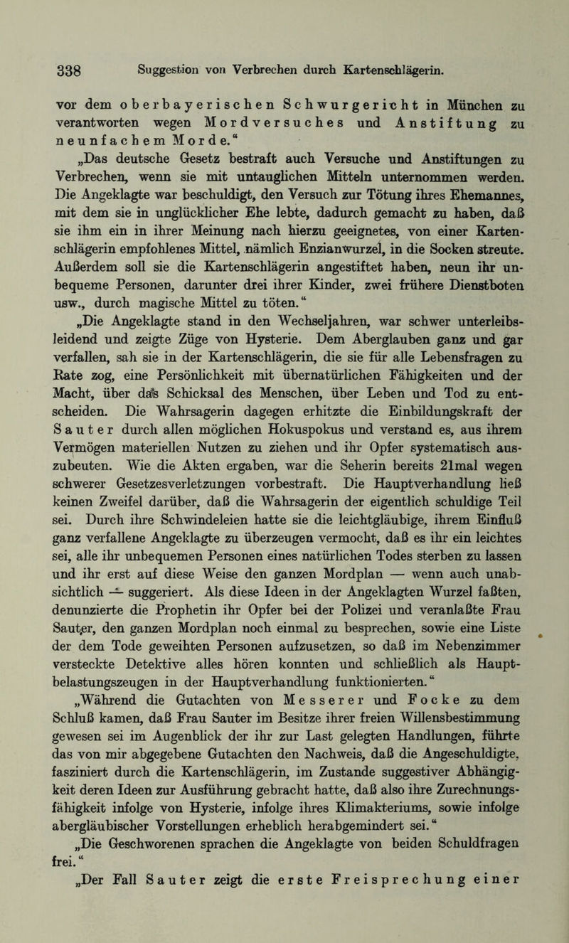 vor dem ober bayerischen Schwurgericht in München zu verantworten wegen Mordversuches und Anstiftung zu neunfachem Morde.“ „Das deutsche Gesetz bestraft auch Versuche und Anstiftungen zu Verbrechen, wenn sie mit untauglichen Mitteln unternommen werden. Die Angeklagte war beschuldigt, den Versuch zur Tötung ihres Ehemannes, mit dem sie in unglücklicher Ehe lebte, dadurch gemacht zu haben, daß sie ihm ein in ihrer Meinung nach hierzu geeignetes, von einer Karten¬ schlägerin empfohlenes Mittel, nämlich Enzianwurzel, in die Socken streute. Außerdem soll sie die Kartenschlägerin angestiftet haben, neun ihr un¬ bequeme Personen, darunter drei ihrer Kinder, zwei frühere Dienstboten usw., durch magische Mittel zu töten.“ „Die Angeklagte stand in den Wechseljahren, war schwer unterleibs¬ leidend und zeigte Züge von Hysterie. Dem Aberglauben ganz und gar verfallen, sah sie in der Kartenschlägerin, die sie für alle Lebensfragen zu Kate zog, eine Persönlichkeit mit übernatürlichen Fähigkeiten und der Macht, über da% Schicksal des Menschen, über Leben und Tod zu ent¬ scheiden. Die Wahrsagerin dagegen erhitzte die Einbildungskraft der Sauter durch allen möglichen Hokuspokus und verstand es, aus ihrem Vermögen materiellen Nutzen zu ziehen und ihr Opfer systematisch aus¬ zubeuten. Wie die Akten ergaben, war die Seherin bereits 21mal wegen schwerer Gesetzesverletzungen vorbestraft. Die HauptVerhandlung ließ keinen Zweifel darüber, daß die Wahrsagerin der eigentlich schuldige Teil sei. Durch ihre Schwindeleien hatte sie die leichtgläubige, ihrem Einfluß ganz verfallene Angeklagte zu überzeugen vermocht, daß es ihr ein leichtes sei, alle ihr unbequemen Personen eines natürlichen Todes sterben zu lassen und ihr erst auf diese Weise den ganzen Mordplan — wenn auch unab¬ sichtlich — suggeriert. Als diese Ideen in der Angeklagten Wurzel faßten, denunzierte die Prophetin ihr Opfer bei der Polizei und veranlaßte Frau Saut,er, den ganzen Mordplan noch einmal zu besprechen, sowie eine Liste der dem Tode geweihten Personen aufzusetzen, so daß im Nebenzimmer versteckte Detektive alles hören konnten und schließlich als Haupt¬ belastungszeugen in der Hauptverhandlung funktionierten.“ „Während die Gutachten von Messerer und F o c k e zu dem Schluß kamen, daß Frau Sauter im Besitze ihrer freien Willensbestimmung gewesen sei im Augenblick der ihr zur Last gelegten Handlungen, führte das von mir abgegebene Gutachten den Nachweis, daß die Angeschuldigte, fasziniert durch die Kartenschlägerin, im Zustande suggestiver Abhängig¬ keit deren Ideen zur Ausführung gebracht hatte, daß also ihre Zurechnungs¬ fähigkeit infolge von Hysterie, infolge ihres Klimakteriums, sowie infolge abergläubischer Vorstellungen erheblich herabgemindert sei.“ „Die Geschworenen sprachen die Angeklagte von beiden Schuldfragen frei.“ „Der Fall Sauter zeigt die erste Freisprechung einer