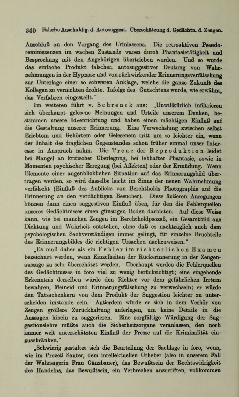 Anschluß an den Vorgang des Urinlassens. Die retroaktiven Pseudo* reminiszenzen im wachen Zustande waren durch Phantasietätigkeit und Besprechung mit den Angehörigen übertrieben worden. Und so wurde das einfache Produkt falscher, autosuggestiver Deutung von Wahr¬ nehmungen in der Hypnose und von rückwirkender Erinnerungsverfälschung zur Unterlage einer so schweren Anklage, welche die ganze Zukunft des Kollegen zu vernichten drohte. Infolge des Gutachtens wurde, wie erwähnt, das Verfahren eingestellt.“ Im weiteren führt v. Schrenck aus: „Unwillkürlich infiltrieren sich überhaupt gelesene Meinungen und Urteile unserem Denken, be¬ stimmen unsere Ideenrichtung und haben einen mächtigen Einfluß auf die Gestaltung unserer Erinnerung. Eine Verwechslung zwischen selbst Erlebtem und Gehörtem oder Gelesenem tritt um so leichter ein, wenn der Inhalt des fraglichen Gegenstandes schon früher einmal unser Inter¬ esse in Anspruch nahm. Die Treue der Reproduktion leidet bei Mangel an kritischer Überlegung, bei lebhafter Phantasie, sowie in Momenten psychischer Erregung (bei Affekten) oder der Ermüdung. Wenn Elemente einer augenblicklichen Situation auf das Erinnerungsbild über¬ tragen werden, so wird dasselbe leicht im Sinne der neuen Wahrnehmung verfälscht (Einfluß des Anblicks von Berchtholds Photographie auf die Erinnerung an den verdächtigen Besucher). Diese äußeren Anregungen können dann einen suggestiven Einfluß üben, für den die Fehlerquellen unseres Gedächtnisses einen günstigen Boden darbieten. Auf diese Weise kann, wie bei manchen Zeugen im Berchtholdpsozeß, ein Gesamtbild aus Dichtung und Wahrheit entstehen, ohne daß es nachträglich auch dem psychologischen Sachverständigen immer gelingt, für einzelne Bruchteile des Erinnerungsbildes die richtigen Ursachen nachzuweisen. “ „Es muß daher als ein Fehler im richterlichen Examen bezeichnet werden, wenn Einzelheiten der Rückerinnerung in der Zeugen¬ aussage zu sehr überschätzt werden. Überhaupt werden die Fehlerquellen des Gedächtnisses in foro viel zu wenig berücksichtigt; eine eingehende Erkenntnis derselben würde den Richter vor dem gefährlichen Irrtum bewahren, Meineid und Erinnerungsfälschung zu verwechseln; er würde den Tatsachenkern von dem Produkt der Suggestion leichter zu unter¬ scheiden imstande sein. Außerdem würde er sich in dem Verhör von Zeugen größere Zurückhaltung auferlegen, um keine Details in die Aussagen hinein zu suggerieren. Eine sorgfältige Würdigung der Sug¬ gestionslehre müßte auch die Sicherheitsorgane veranlassen, den noch immer weit unterschätzten Einfluß der Presse auf die Kriminalität ein¬ zuschränken. “ „Schwierig gestaltet sich die Beurteilung der Sachlage in foro, wenn, wie im Prozeß Sauter, dem intellektuellen Urheber (also in unserem Fall der Wahrsagerin Frau Gänzbauer), das Bewußtsein der Rechtswidrigkeit des Handelns, das Bewußtsein, ein Verbrechen anzustiften, vollkommen