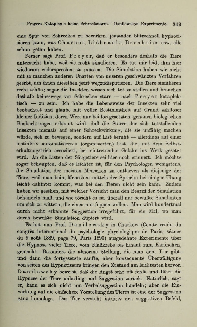 ©ine Spur von Schrecken zu bewirken, jemanden blitzschnell hypnoti¬ sieren kann, was Charcot, Liebeaul t, Bern heim usw. alle schon getan haben. Ferner sagt Prof. P r e y e r, daß er besonders deshalb die Tiere untersucht habe, weil sie nicht simulieren. Es tut mir leid, ihm hier wiederum widersprechen zu müssen. Die Simulation haben wir nicht mit so manchen anderen Unarten von unseren geschwänzten Vorfahren geerbt, um ihnen dieselben jetzt wegzudisputieren. Die Tiere simulieren recht schön; sogar die Insekten wissen sich tot zu stellen und brauchen deshalb keineswegs vor Schrecken starr — nach P r e y e r kataplek- tisch — zu sein. Ich habe die Lebensweise der Insekten sehr viel beobachtet und glaube mit voller Bestimmtheit auf Grund zahlloser kleiner Indizien, deren Wert nur bei fortgesetzten, genauen biologischen Beobachtungen erkannt wird, daß die Starre der sich totstellenden Insekten niemals auf einer Schreckwirkung, die sie unfähig machen würde, sich zu bewegen, sondern auf List beruht — allerdings auf einer instinktiv automatisierten (organisierten) List, die, mit dem Selbst¬ erhaltungstrieb assoziiert, bei eintretender Gefahr ins Werk gesetzt wird. An die Listen der Säugetiere sei hier noch erinnert. Ich möchte sogar behaupten, daß es leichter ist, für den Psychologen wenigstens, die Simulation der meisten Menschen zu entlarven als diejenige der Tiere, weil man beim Menschen mittels der Sprache bei einiger Übung leicht dahinter kommt, was bei den Tieren nicht sein kann. Zudem haben wir gesehen, mit welcher Vorsicht man den Begriff der Simulation behandeln muß, und wie töricht es ist, überall nur bewußte Simulanten um sich zu wittern, die einen nur foppen wollen. Man wird hundertmal durch nicht erkamite Suggestion irregeführt, für ein Mal, wo man durch bewußte Simulation düpiert wird. Es hat nun Prof. Danilewsky in Charkow (Comte rendu du congres international de psychologie physiologique de Paris, seance du 9 aout 1889, page 79, Paris 1890) ausgedehnte Experimente über die Hypnose vieler Tiere, vom Flußkrebs bis hinauf zum Kaninchen, gemacht. Besonders die abnorme Stellung, die man dem Tier gibt, und dann die fortgesetzte sanfte, aber konsequente Überwältigung von seiten des Hypnotiseurs bringen den Zustand am leichtesten hervor. Danilewsky beweist, daß die Angst sehr oft fehlt, und führt die Hypnose der Tiere unbedingt auf Suggestion zurück. Natürlich, sagt er, kann es sich nicht um Verbalsuggestion handeln; aber die Ein¬ wirkung auf die einfachere Vorstellung des Tieres ist eine der Suggestion ganz homologe. Das Tier versteht intuitiv den suggestiven Befehl,