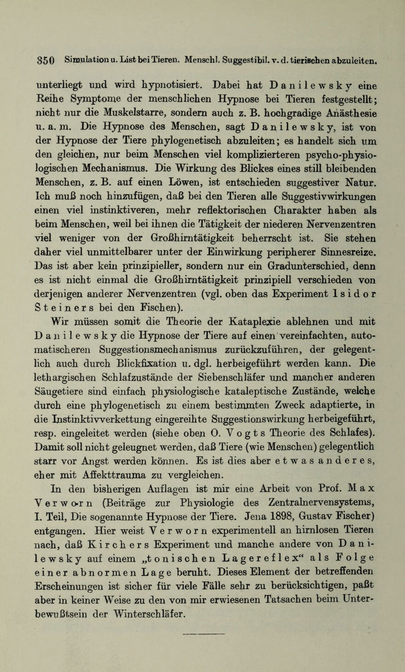 unterliegt und wird hypnotisiert. Dabei hat Danilewsky eine Reihe Symptome der menschlichen Hypnose bei Tieren festgestellt; nicht nur die Muskelstarre, sondern auch z. B. hochgradige Anästhesie u. a. m. Die Hypnose des Menschen, sagt Danilewsky, ist von der Hypnose der Tiere phylogenetisch abzuleiten; es handelt sich um den gleichen, nur beim Menschen viel komplizierteren psycho-physio- logischen Mechanismus. Die Wirkung des Blickes eines still bleibenden Menschen, z. B. auf einen Löwen, ist entschieden suggestiver Natur. Ich muß noch hinzufügen, daß bei den Tieren alle Suggestivwirkungen einen viel instinktiveren, mehr reflektorischen Charakter haben als beim Menschen, weil bei ihnen die Tätigkeit der niederen Nervenzentren viel weniger von der Großhirntätigkeit beherrscht ist. Sie stehen daher viel unmittelbarer unter der Einwirkung peripherer Sinnesreize. Das ist aber kein prinzipieller, sondern nur ein Gradunterschied, denn es ist nicht einmal die Großhirntätigkeit prinzipiell verschieden von derjenigen anderer Nervenzentren (vgl. oben das Experiment Isidor Steiners bei den Fischen). Wir müssen somit die Theorie der Kataplexie ablehnen und mit Danilewsky die Hypnose der Tiere auf einen vereinfachten, auto¬ matischeren Suggestionsmechanismus zurückzuführen, der gelegent¬ lich auch durch Blickfixation u. dgl. herbeigeführt werden kann. Die lethargischen Schlafzustände der Siebenschläfer und mancher anderen Säugetiere sind einfach physiologische kataleptische Zustände, welche durch eine phylogenetisch zu einem bestimmten Zweck adaptierte, in die Instinktivverkettung eingereihte SuggestionsWirkung herbeigeführt, resp. eingeleitet werden (siehe oben 0. Vogts Theorie des Schlafes). Damit soll nicht geleugnet werden, daß Tiere (wie Menschen) gelegentlich starr vor Angst werden können. Es ist dies aber etwas anderes, eher mit Affekttrauma zu vergleichen. In den bisherigen Auflagen ist mir eine Arbeit von Prof. Max Verwo*rn (Beiträge zur Physiologie des Zentralnervensystems, I. Teil, Die sogenannte Hypnose der Tiere. Jena 1898, Gustav Fischer) entgangen. Hier weist V e r w o r n experimentell an hirnlosen Tieren nach, daß Kirchers Experiment und manche andere von Dani¬ lewsky auf einem „tonischen Lagereflex“ als Folge einer abnormen Lage beruht. Dieses Element der betreffenden Erscheinungen ist sicher für viele Fälle sehr zu berücksichtigen, paßt aber in keiner Weise zu den von mir erwiesenen Tatsachen beim Unter¬ bewußtsein der Winterschläfer.