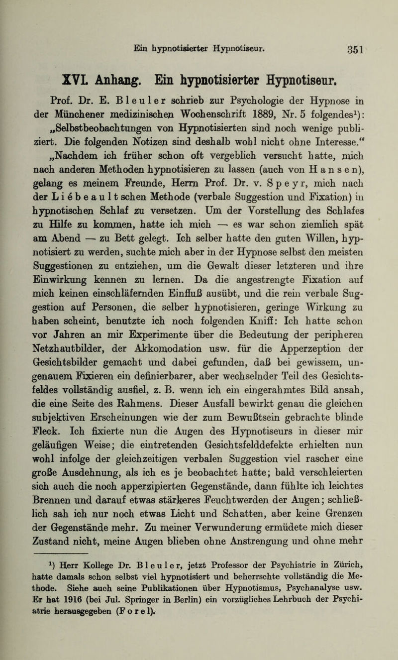 XVL Anhang. Ein hypnotisierter Hypnotiseur. Prof. Dr. E. Bleuler schrieb zur Psychologie der Hypnose in der Münchener medizinischen Wochenschrift 1889, Nr. 5 folgendes1): „Selbstbeobachtungen von Hypnotisierten sind noch wenige publi¬ ziert. Die folgenden Notizen sind deshalb wohl nicht ohne Interesse.“ „Nachdem ich früher schon oft vergeblich versucht hatte, mich nach anderen Methoden hypnotisieren zu lassen (auch von Hansen), gelang es meinem Freunde, Herrn Prof. Dr. v. S p e y r, mich nach der L i e b e a u 11 sehen Methode (verbale Suggestion und Fixation) in hypnotischen Schlaf zu versetzen. Um der Vorstellung des Schlafes zu Hilfe zu kommen, hatte ich mich —• es war schon ziemlich spät am Abend —■ zu Bett gelegt. Ich selber hatte den guten Willen, hyp¬ notisiert zu werden, suchte mich aber in der Hypnose selbst den meisten Suggestionen zu entziehen, um die Gewalt dieser letzteren und ihre Einwirkung kennen zu lernen. Da die angestrengte Fixation auf mich keinen einschläfernden Einfluß ausübt, und die rein verbale Sug¬ gestion auf Personen, die selber hypnotisieren, geringe Wirkung zu haben scheint, benutzte ich noch folgenden Kniff: Ich hatte schon vor Jahren an mir Experimente über die Bedeutung der peripheren Netzhautbilder, der Akkomodation usw. für die Apperzeption der Gesichtsbilder gemacht und dabei gefunden, daß bei gewissem, un¬ genauem Fixieren ein definierbarer, aber wechselnder Teil des Gesichts¬ feldes vollständig ausfiel, z. B. wenn ich ein eingerahmtes Bild ansah, die eine Seite des Rahmens. Dieser Ausfall bewirkt genau die gleichen subjektiven Erscheinungen wie der zum Bewußtsein gebrachte blinde Fleck. Ich fixierte nun die Augen des Hypnotiseurs in dieser mir geläufigen Weise; die eintretenden Gesichtsfelddefekte erhielten nun wohl infolge der gleichzeitigen verbalen Suggestion viel rascher eine große Ausdehnung, als ich es je beobachtet hatte; bald verschleierten sich auch die noch apperzipierten Gegenstände, dann fühlte ich leichtes Brennen und darauf etwas stärkeres Feuchtwerden der Augen; schließ¬ lich sah ich nur noch etwas Licht und Schatten, aber keine Grenzen der Gegenstände mehr. Zu meiner Verwunderung ermüdete mich dieser Zustand nicht, meine Augen blieben ohne Anstrengung und ohne mehr x) Herr Kollege Dr. Bleuler, jetzt Professor der Psychiatrie in Zürich, hatte damals schon selbst viel hypnotisiert und beherrschte vollständig die Me¬ thode. Siehe auch seine Publikationen über Hypnotismus, Psychanalyse usw. Er hat 1916 (bei Jul. Springer in Berlin) ein vorzügliches Lehrbuch der Psychi¬ atrie herausgegeben (F o r e 1).