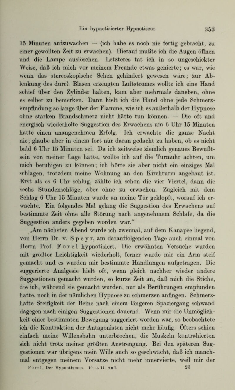 15 Minuten aufzuwachen — (ich habe es noch nie fertig gebracht, zu einer gewollten Zeit zu erwachen). Hierauf mußte ich die Augen öffnen und die Lampe auslöschen. Letzteres tat ich in so ungeschickter Weise, daß ich mich vor meinem Freunde etwas genierte; es war, wie wenn das stereoskopische Sehen gehindert gewesen wäre; Zur Ab¬ lenkung des durch Blasen erzeugten Luftstromes wollte ich eine Hand schief über den Zylinder halten, kam aber mehrmals daneben, ohne es selber zu bemerken. Dann hielt ich die Hand ohne jede Schmerz¬ empfindung so lange über der Flamme, wie ich es außerhalb der Hypnose ohne starken Brandschmerz nicht hätte tun können. — Die oft und energisch wiederholte Suggestion des Erwachens um 6 Uhr 15 Minuten hatte einen unangenehmen Erfolg. Ich erwachte die ganze Nacht nie; glaube aber in einem fort nur daran gedacht Zu haben, ob es nicht bald 6 Uhr 15 Minuten sei. Da ich Zeitweise ziemlich genaues Bewußt¬ sein von meiner Lage hatte, wollte ich auf die Turmuhr achten, um mich beruhigen zu können; ich hörte sie aber nicht ein einziges Mal schlagen, trotzdem meine Wohnung an den Kirchturm angebaut ist. Erst als es 6 Uhr schlug, zählte ich schon die vier Viertel, dann die sechs Stundenschläge, aber ohne zu erwachen. Zugleich mit dem Schlag 6 Uhr 15 Minuten wurde an meine Tür geklopft, worauf ich er¬ wachte. Ein folgendes Mal gelang die Suggestion des Erwachens auf bestimmte Zeit ohne alle Störung nach angenehmem Schlafe, da die Suggestion anders gegeben worden war.“ „Am nächsten Abend wurde ich zweimal, auf dem Kanapee hegend, von Herrn Dr. v. S p e y r, am darauffolgenden Tage auch einmal von Herrn Prof. F o r e 1 hypnotisiert. Die erwähnten Versuche wurden mit größter Leichtigkeit wiederholt, ferner wurde mir ein Arm steif gemacht und es wurden mir bestimmte Handlungen auf getragen. Die suggerierte Analgesie hielt oft, wenn gleich nachher wieder andere Suggestionen gemacht wurden, so kurze Zeit an, daß mich die Stiche, die ich, während sie gemacht wurden, nur als Berührungen empfunden hatte, noch in der nämlichen Hypnose zu schmerzen anfingen. Schmerz¬ hafte Steifigkeit der Beine nach einem längeren Spaziergang schwand dagegen nach einigen Suggestionen dauernd. Wenn mir die Unmöglich¬ keit einer bestimmten Bewegung suggeriert worden war, so beobachtete ich die Kontraktion der Antagonisten nicht mehr häufig. Öfters schien einfach meine Willensbahn unterbrochen, die Muskeln kontrahierten sich nicht trotz meiner größten Anstrengung. Bei den späteren Sug¬ gestionen war übrigens mein Wille auch so geschwächt, daß ich manch¬ mal entgegen meinem Vorsatze nicht mehr innervierte, weil mir der Forel, Der Hypnotismus. 10. u. 11. Aufl. 23