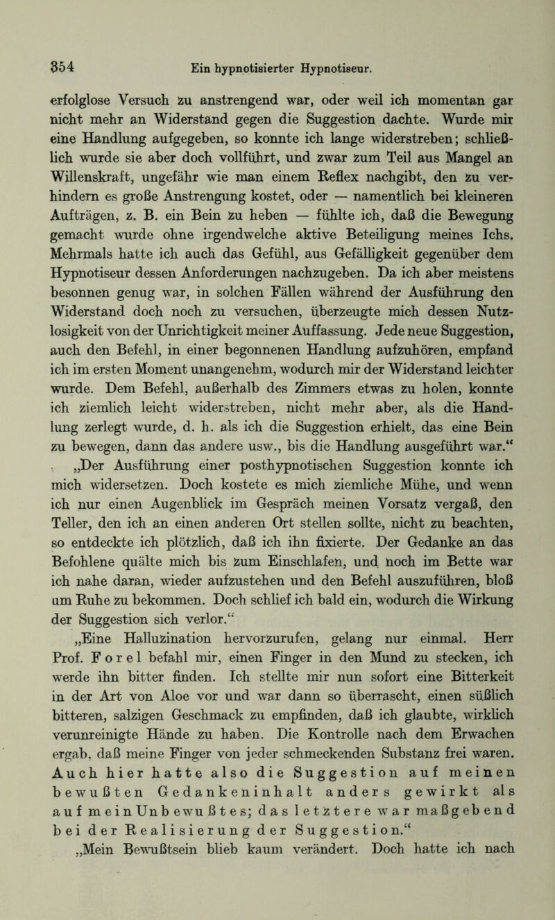erfolglose Versuch zu anstrengend war, oder weil ich momentan gar nicht mehr an Widerstand gegen die Suggestion dachte. Wurde mir eine Handlung aufgegeben, so konnte ich lange widerstreben; schließ¬ lich wurde sie aber doch vollführt, und zwar Zum Teil aus Mangel an Willenskraft, ungefähr wie man einem Reflex nachgibt, den zu ver¬ hindern es große Anstrengung kostet, oder — namentlich bei kleineren Aufträgen, z. B. ein Bein zu heben — fühlte ich, daß die Bewegung gemacht wurde ohne irgendwelche aktive Beteiligung meines Ichs. Mehrmals hatte ich auch das Gefühl, aus Gefälligkeit gegenüber dem Hypnotiseur dessen Anforderungen nachzugeben. Ha ich aber meistens besonnen genug war, in solchen Fällen während der Ausführung den Widerstand doch noch zu versuchen, überzeugte mich dessen Nutz¬ losigkeit von der Unrichtigkeit meiner Auffassung. Jede neue Suggestion, auch den Befehl, in einer begonnenen Handlung aufzuhören, empfand ich im ersten Moment unangenehm, wodurch mir der Widerstand leichter wurde. Dem Befehl, außerhalb des Zimmers etwas Zu holen, konnte ich ziemlich leicht widerstreben, nicht mehr aber, als die Hand¬ lung zerlegt wurde, d. h. als ich die Suggestion erhielt, das eine Bein zu bewegen, dann das andere usw., bis die Handlung ausgeführt war.“ „Der Ausführung einer posthypnotischen Suggestion konnte ich mich widersetzen. Doch kostete es mich ziemliche Mühe, und wenn ich nur einen Augenblick im Gespräch meinen Vorsatz vergaß, den Teller, den ich an einen anderen Ort stellen sollte, nicht zu beachten, so entdeckte ich plötzlich, daß ich ihn fixierte. Der Gedanke an das Befohlene quälte mich bis zum Einschlafen, und noch im Bette war ich nahe daran, wieder aufzustehen und den Befehl auszuführen, bloß um Ruhe zu bekommen. Doch schlief ich bald ein, wodurch die Wirkung der Suggestion sich verlor.“ „Eine Halluzination hervorzurufen, gelang nur einmal. Herr Prof. F o r e 1 befahl mir, einen Finger in den Mund zu stecken, ich werde ihn bitter finden. Ich stellte mir nun sofort eine Bitterkeit in der Art von Aloe vor und war dann so überrascht, einen süßlich bitteren, salzigen Geschmack zu empfinden, daß ich glaubte, wirklich verunreinigte Hände zu haben. Die Kontrolle nach dem Erwachen ergab, daß meine Finger von jeder schmeckenden Substanz frei waren. Auch hier hatte also die Suggestion auf meinen bewußten Gedankeninhalt anders gewirkt als auf meinUnb ewu ßtes; das letztere war maßgebend bei der Realisierung der Suggestion.“ „Mein Bewußtsein blieb kaum verändert. Doch hatte ich nach