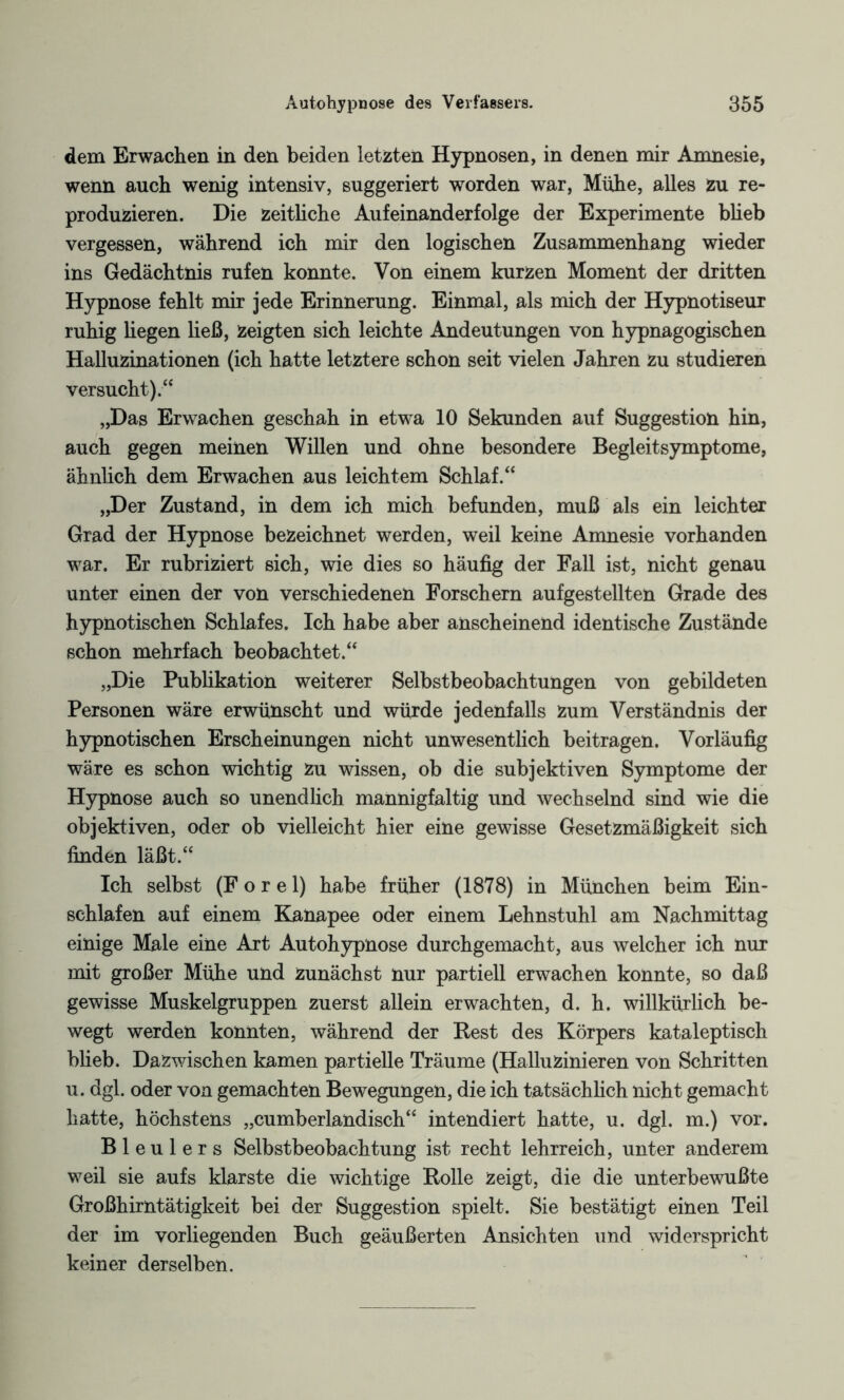 dem Erwachen in den beiden letzten Hypnosen, in denen mir Amnesie, wenn auch wenig intensiv, suggeriert worden war, Mühe, alles zu re¬ produzieren. Die zeithche Aufeinanderfolge der Experimente blieb vergessen, während ich mir den logischen Zusammenhang wieder ins Gedächtnis rufen konnte. Von einem kurzen Moment der dritten Hypnose fehlt mir jede Erinnerung. Einmal, als mich der Hypnotiseur ruhig hegen ließ, zeigten sich leichte Andeutungen von hypnagogischen Halluzinationen (ich hatte letztere schon seit vielen Jahren zu studieren versucht)/4 „Das Erwachen geschah in etwa 10 Sekunden auf Suggestion hin, auch gegen meinen Willen und ohne besondere Begleitsymptome, ähnlich dem Erwachen aus leichtem Schlaf.44 „Der Zustand, in dem ich mich befunden, muß als ein leichter Grad der Hypnose bezeichnet werden, weil keine Amnesie vorhanden war. Er rubriziert sich, wie dies so häufig der Fall ist, nicht genau unter einen der von verschiedenen Forschern aufgestellten Grade des hypnotischen Schlafes. Ich habe aber anscheinend identische Zustände schon mehrfach beobachtet.44 „Die Publikation weiterer Selbstbeobachtungen von gebildeten Personen wäre erwünscht und würde jedenfalls zum Verständnis der hypnotischen Erscheinungen nicht unwesentlich beitragen. Vorläufig wäre es schon wichtig zu wissen, ob die subjektiven Symptome der Hypnose auch so unendlich mannigfaltig und wechselnd sind wie die objektiven, oder ob vielleicht hier eine gewisse Gesetzmäßigkeit sich finden läßt.44 Ich selbst (F o r e 1) habe früher (1878) in München beim Ein¬ schlafen auf einem Kanapee oder einem Lehnstuhl am Nachmittag einige Male eine Art Autohypnose durchgemacht, aus welcher ich nur mit großer Mühe und zunächst nur partiell erwachen konnte, so daß gewisse Muskelgruppen zuerst allein erwachten, d. h. willkürlich be¬ wegt werden konnten, während der Best des Körpers kataleptisch blieb. Dazwischen kamen partielle Träume (Halluzinieren von Schritten u. dgl. oder von gemachten Bewegungen, die ich tatsächlich nicht gemacht hatte, höchstens „cumberlandisch44 intendiert hatte, u. dgl. m.) vor. Bleulers Selbstbeobachtung ist recht lehrreich, unter anderem weil sie aufs klarste die wichtige Bolle zeigt, die die unterbewußte Großhirntätigkeit bei der Suggestion spielt. Sie bestätigt einen Teil der im vorliegenden Buch geäußerten Ansichten und widerspricht keiner derselben.