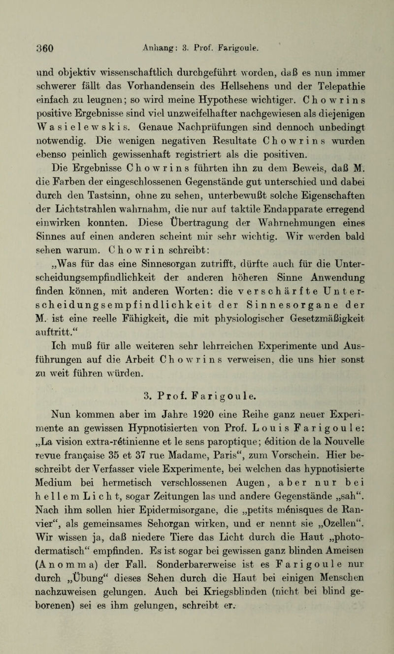 und objektiv wissenschaftlich durchgeführt worden, daß es nun immer schwerer fällt das Vorhandensein des Hellsehens und der Telepathie einfach zu leugnen; so wird meine Hypothese wichtiger. Chowrins positive Ergebnisse sind viel unzweifelhafter nachgewiesen als diejenigen W a s i e 1 e w s k i s. Genaue Nachprüfungen sind dennoch unbedingt notwendig. Die wenigen negativen Resultate Chowrins wurden ebenso peinlich gewissenhaft registriert als die positiven. Die Ergebnisse Chowrins führten ihn zu dem Beweis, daß M. die Farben der eingeschlossenen Gegenstände gut unterschied und dabei durch den Tastsinn, ohne zu sehen, unterbewußt solche Eigenschaften der Lichtstrahlen wahrnahm, die nur auf taktile Endapparate erregend einwirken konnten. Diese Übertragung der Wahrnehmungen eines Sinnes auf einen anderen scheint mir sehr wichtig. Wir werden bald sehen warum. C h o w r i n schreibt: „Was für das eine Sinnesorgan zu trifft, dürfte auch für die Unter¬ scheidungsempfindlichkeit der anderen höheren Sinne Anwendung finden können, mit anderen Worten: die verschärfte Unter¬ scheidungsempfindlichkeit der Sinnesorgane der M. ist eine reelle Fähigkeit, die mit physiologischer Gesetzmäßigkeit auf tritt.“ Ich muß für alle weiteren sehr lehrreichen Experimente und Aus¬ führungen auf die Arbeit Chowrins verweisen, die uns hier sonst zu weit führen würden. 3. Prof. Farigoule. Nun kommen aber im Jahre 1920 eine Reihe ganz neuer Experi¬ mente an gewissen Hypnotisierten von Prof. Louis Farigoule: „La vision extra-r6tinienne et le sens paroptique; Edition de la Nouvelle revue fran9aise 35 et 37 rue Madame, Paris“, zum Vorschein. Hier be¬ schreibt der Verfasser viele Experimente, bei welchen das hypnotisierte Medium bei hermetisch verschlossenen Augen, aber nur bei hellemLicht, sogar Zeitungen las und andere Gegenstände „sah“. Nach ihm sollen hier Epidermisorgane, die „petits menisques de Ran¬ vier“, als gemeinsames Sehorgan wirken, und er nennt sie „Ozellen“. Wir wissen ja, daß niedere Tiere das Licht durch die Haut „photo- dermatisch“ empfinden. Es ist sogar bei gewissen ganz blinden Ameisen (A n o m m a) der Fall. Sonderbarerweise ist es Farigoule nur durch „Übung“ dieses Sehen durch die Haut bei einigen Menschen nachzuweisen gelungen. Auch bei Kriegsblinden (nicht bei blind ge¬ borenen) sei es ihm gelungen, schreibt er.
