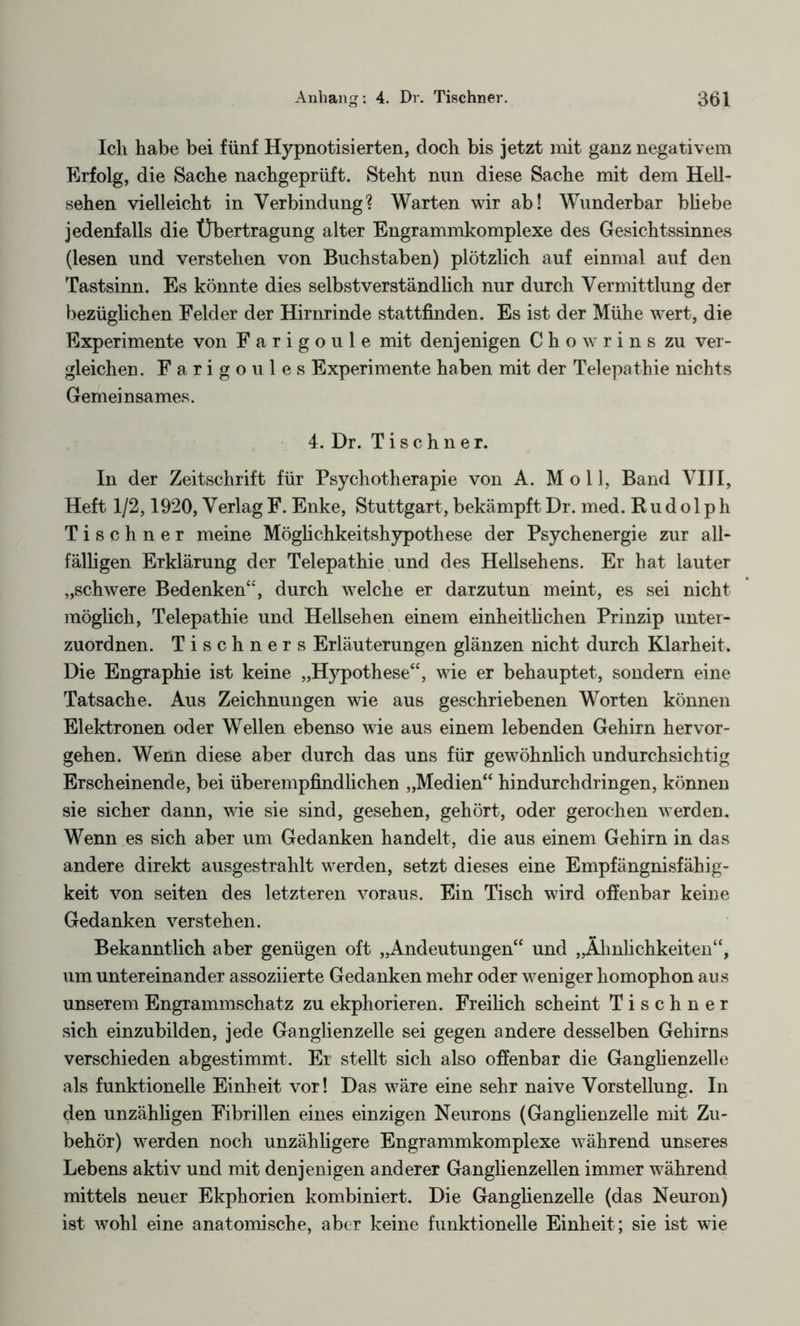 Ich habe bei fünf Hypnotisierten, doch bis jetzt mit ganz negativem Erfolg, die Sache nachgeprüft. Steht nun diese Sache mit dem Hell¬ sehen vielleicht in Verbindung? Warten wir ab! Wunderbar bliebe jedenfalls die Übertragung alter Engrammkomplexe des Gesichtssinnes (lesen und verstehen von Buchstaben) plötzlich auf einmal auf den Tastsinn. Es könnte dies selbstverständlich nur durch Vermittlung der bezüglichen Felder der Hirnrinde stattfinden. Es ist der Mühe wert, die Experimente von Farigoule mit denjenigen C h o w r i n s zu ver¬ gleichen. Farigoules Experimente haben mit der Telepathie nichts Gemeinsames. 4. Dr. Tischner. In der Zeitschrift für Psychotherapie von A. Moll, Band VIII, Heft 1/2,1920, Verlag F. Enke, Stuttgart, bekämpft Dr. med. Rudolph Tischner meine Möglichkeitshypothese der Psychenergie zur all¬ fälligen Erklärung der Telepathie und des Hellsehens. Er hat lauter „schwere Bedenken“, durch welche er darzutun meint, es sei nicht möglich, Telepathie und Hellsehen einem einheitlichen Prinzip unter¬ zuordnen. Tischner s Erläuterungen glänzen nicht durch Klarheit. Die Engraphie ist keine „Hypothese“, wie er behauptet, sondern eine Tatsache. Aus Zeichnungen wie aus geschriebenen Worten können Elektronen oder Wellen ebenso wie aus einem lebenden Gehirn hervor¬ gehen. Wenn diese aber durch das uns für gewöhnlich undurchsichtig Erscheinende, bei überempfindlichen „Medien“ hindurchdringen, können sie sicher dann, wie sie sind, gesehen, gehört, oder gerochen werden. Wenn es sich aber um Gedanken handelt, die aus einem Gehirn in das andere direkt ausgestrahlt werden, setzt dieses eine Empfängnisfähig¬ keit von seiten des letzteren voraus. Ein Tisch wird offenbar keine Gedanken verstehen. Bekanntlich aber genügen oft „Andeutungen“ und „Ähnlichkeiten“, um untereinander assoziierte Gedanken mehr oder weniger homophon aus unserem Engrammschatz zu ekphorieren. Freilich scheint Tischner sich einzubilden, jede Ganglienzelle sei gegen andere desselben Gehirns verschieden abgestimmt. Ei stellt sich also offenbar die Ganglienzelle als funktionelle Einheit vor! Das wäre eine sehr naive Vorstellung. In den unzähligen Fibrillen eines einzigen Neurons (Ganglienzelle mit Zu¬ behör) werden noch unzähligere Engrammkomplexe während unseres Lebens aktiv und mit denjenigen anderer Ganglienzellen immer während mittels neuer Ekphorien kombiniert. Die Ganglienzelle (das Neuron) ist wohl eine anatomische, aber keine funktionelle Einheit; sie ist wie