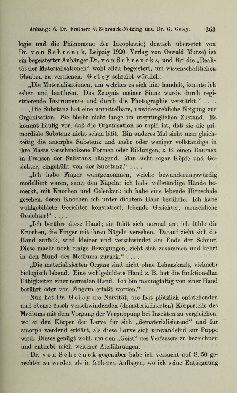 logie und die Phänomene der Ideoplastie; deutsch übersetzt von Dr. von Schrenck, Leipzig 1920, Verlag von Oswald Mutze) ist ein begeisterter Anhänger Dr. vonSchrencks, und für die „Reali¬ tät der Materialisationen“ wohl allzu begeistert, um wissenschaftlichen Glauben zu verdienen. Geley schreibt wörtlich: „Die Materialisationen, um welches es sich hier handelt, konnte ich sehen und berühren. Das Zeugnis meiner Sinne wurde durch regi¬ strierende Instrumente und durch die Photographie verstärkt.“ .... „Die Substanz hat eine unmittelbare, unwiderstehliche Neigung zur Organisation. Sie bleibt nicht lange im ursprünglichen Zustand. Es kommt häufig vor, daß die Organisation so rapid ist, daß sie die pri¬ mordiale Substanz nicht sehen läßt. Ein anderes Mal sieht man gleich¬ zeitig die amorphe Substanz und mehr oder weniger vollständige in ihre Masse verschmolzene Formen oder Bildungen, z. B. einen Daumen in Fransen der Substanz hängend. Man sieht sogar Köpfe und Ge¬ sichter, eingehüllt von der Substanz.“ .... „Ich habe Finger wahrgenommen, welche bewunderungswürdig modelliert waren, samt den Nägeln; ich habe vollständige Hände be¬ merkt, mit Knochen und Gelenken; ich habe eine lebende Hirnschale gesehen, deren Knochen ich unter dichtem Haar berührte. Ich habe wohlgebildete Gesichter konstatiert, lebende Gesichter, menschliche Gesichter!“ .... „Ich berühre diese Hand; sie fühlt sich normal an; ich fühle die Knochen, die Finger mit ihren Nägeln versehen. Darauf zieht sich die Hand zurück, wird kleiner und verschwindet am Ende der Schnur. Diese macht noch einige Bewegungen, zieht sich zusammen und kehrt in den Mund des Mediums zurück.“ .... „Die materialisierten Organe sind nicht ohne Lebenskraft, vielmehr biologisch lebend. Eine wohlgebildete Hand z. B. hat die funktionellen Fähigkeiten einer normalen Hand. Ich bin mannigfaltig von einer Hand berührt oder von Fingern erfaßt worden.“ Nun hat Dr. Geley die Naivität, die fast plötzlich entstehenden und ebenso rasch verschwindenden (dematerialisierten) Körperteile des Mediums mit dem Vorgang der Verpuppung bei Insekten zu vergleichen, wo er den Körper der Larve für sich „dematerialisierend“ und für amorph werdend erklärt, als diese Larve sich umwandelnd zur Puppe wird. Dieses genügt wohl, um den „Geist“ des Verfassers zu bezeichnen und enthebt mich weiterer Ausführungen. Dr. von Schrenck gegenüber habe ich versucht auf S. 50 ge¬ rechter zu werden als in früheren Auflagen, wo ich seine Entgegnung