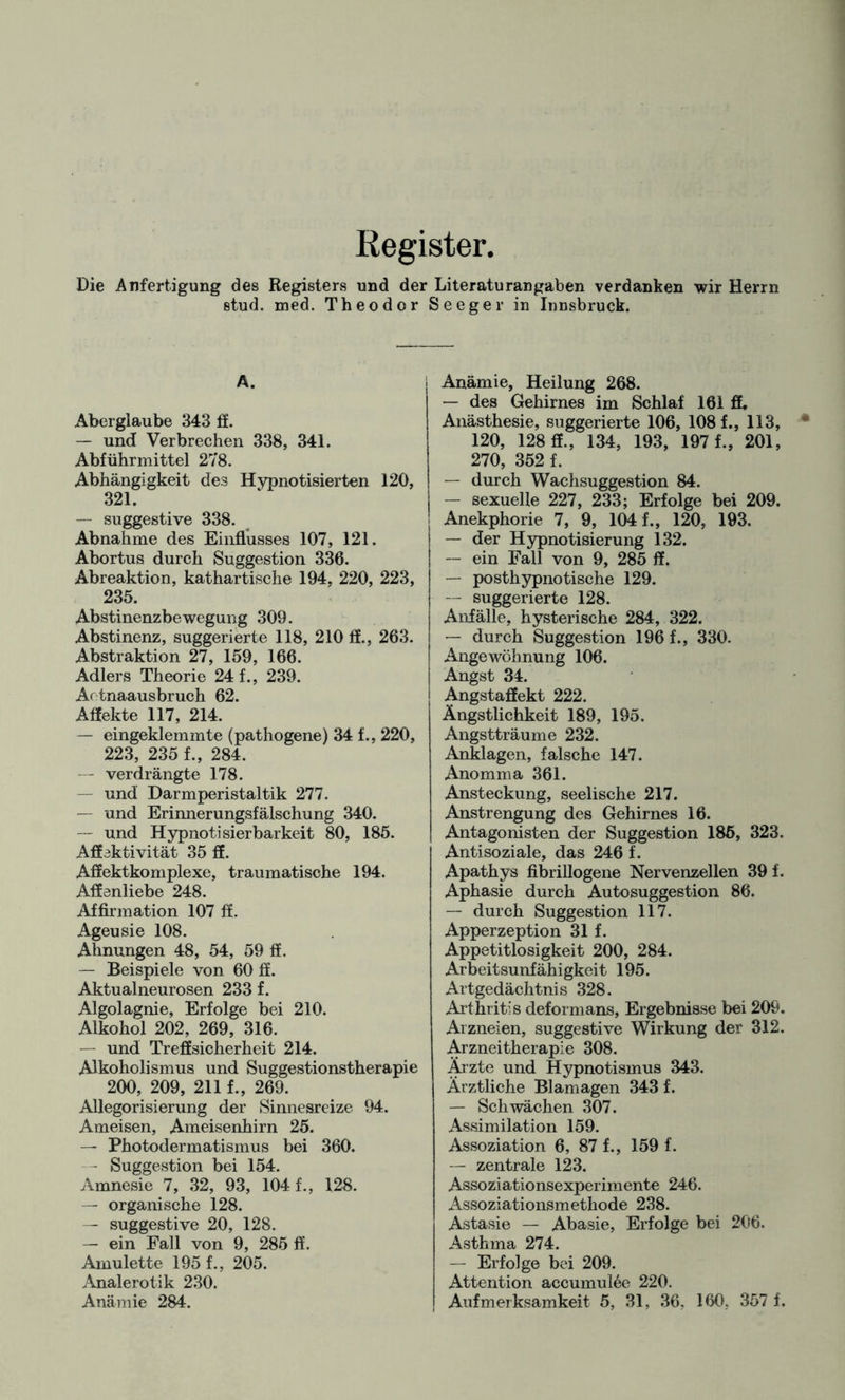 Register. Die Anfertigung des Registers und der Literaturangaben verdanken wir Herrn stud. med. Theodor Seeger in Innsbruck. Ä. Aberglaube 343 ff. — und Verbrechen 338, 341. Abführmittel 278. Abhängigkeit des Hypnotisierten 120, 321. —- suggestive 338. Abnahme des Einflusses 107, 121. Abortus durch Suggestion 336. Abreaktion, kathartische 194, 220, 223, 235. Abstinenzbewegung 309. Abstinenz, suggerierte 118, 210 fl., 263. Abstraktion 27, 159, 166. Adlers Theorie 24 f., 239. Aetnaausbruch 62. Aflekte 117, 214. — eingeklemmte (pathogene) 34 f., 220, 223, 235 f., 284. — verdrängte 178. und Darmperistaltik 277. — und Erinnerungsfälschung 340. — und Hypnotisierbarkeit 80, 185. Affektivität 35 ff. Affektkomplexe, traumatische 194. Affenliebe 248. Affirmation 107 ff. Ageusie 108. Ahnungen 48, 54, 59 ff. — Beispiele von 60 ff. Aktualneurosen 233 f. Algolagnie, Erfolge bei 210. Alkohol 202, 269, 316. — und Treffsicherheit 214. Alkoholismus und Suggestionstherapie 200, 209, 211 f., 269. Allegorisierung der Sinnesreize 94. Ameisen, Ameisenhirn 25. — Photodermatismus bei 360. - Suggestion bei 154. Amnesie 7, 32, 93, 104 f., 128. — organische 128. — suggestive 20, 128. — ein Fall von 9, 285 ff. Amulette 195 f., 205. Analerotik 230. Anämie 284. Anämie, Heilung 268. — des Gehirnes im Schlaf 161 ff. Anästhesie, suggerierte 106, 108 f., 113, 120, 128 ff., 134, 193, 197 f., 201, 270, 352 f. — durch Wachsuggestion 84. — sexuelle 227, 233; Erfolge bei 209. Anekphorie 7, 9, 104 f., 120, 193. — der Hypnotisierung 132. — ein Fall von 9, 285 ff. — posthypnotische 129. — suggerierte 128. Anfälle, hysterische 284, 322. — durch Suggestion 196 f., 330. Angewöhnung 106. Angst 34. Angstaffekt 222. Ängstlichkeit 189, 195. Angstträume 232. Anklagen, falsche 147. Anomma 361. Ansteckung, seelische 217. Anstrengung des Gehirnes 16. Antagonisten der Suggestion 185, 323. Antisoziale, das 246 f. Apathys fibrillogene Nervenzellen 39 f. Aphasie durch Autosuggestion 86. — durch Suggestion 117. Apperzeption 31 f. Appetitlosigkeit 200, 284. Arbeitsunfähigkeit 195. Artgedächtnis 328. Arthritis deformans, Ergebnisse bei 209. Arzneien, suggestive Wirkung der 312. Arzneitherapie 308. Ärzte und Hypnotismus 343. Ärztliche Blamagen 343 f. — Schwächen 307. Assimilation 159. Assoziation 6, 87 f., 159 f. — zentrale 123. Assoziationsexperimente 246. Assoziationsmethode 238. Astasie — Abasie, Erfolge bei 206. Asthma 274. — Erfolge bei 209. Attention accumutee 220. Aufmerksamkeit 5, 31, 36, 160. 357 f.