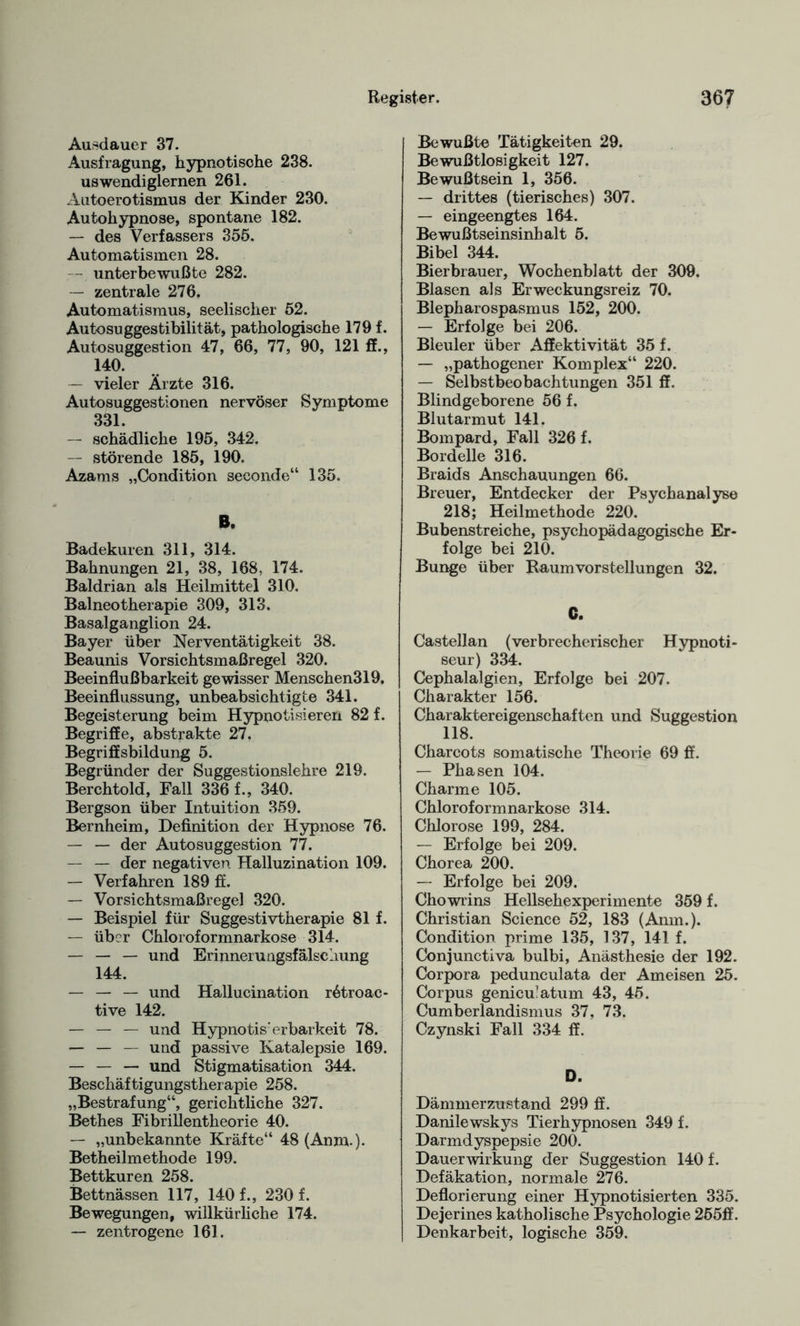 Ausdauer 37. Austragung, hypnotische 238. uswendiglernen 261. Autoerotismus der Kinder 230. Autohypnose, spontane 182. — des Verfassers 355. Automatismen 28. — unterbewußte 282. — zentrale 276. Automatismus, seelischer 52. Autosuggestibilität, pathologische 179 f. Autosuggestion 47, 66, 77, 90, 121 ff., i40. — vieler Ärzte 316. Autosuggestionen nervöser Symptome 331. — schädliche 195, 342. — störende 185, 190. Azams „Condition seconde“ 135. B. Badekuren 311, 314. Bahnungen 21, 38, 168. 174. Baldrian als Heilmittel 310. Balneotherapie 309, 313. Basalganglion 24. Bayer über Nerventätigkeit 38. Beaunis Vorsichtsmaßregel 320. Beeinflußbarkeit gewisser Menschen319. Beeinflussung, unbeabsichtigte 341. Begeisterung beim Hypnotisieren 82 f. Begriffe, abstrakte 27. Begriffsbildung 5. Begründer der Suggestionslehre 219. Berchtold, Fall 336 f., 340. Bergson über Intuition 359. Bernheim, Definition der Hypnose 76. — — der Autosuggestion 77. — — der negativen Halluzination 109. — Verfahren 189 ff. — Vorsichtsmaßregel 320. — Beispiel für Suggestivtherapie 81 f. — über Chloroformnarkose 314. — — — und Erinnerungsfälschung 144. — — — und Hallucination rötroac- tive 142. — — — und Hypnotis' erbarkeit 78. — — — und passive Katalepsie 169. — — — und Stigmatisation 344. Beschäftigungstherapie 258. „Bestrafung“, gerichtliche 327. Bethes Fibrillentheorie 40. — „unbekannte Kräfte“ 48(Anm.). Betheilmethode 199. Bettkuren 258. Bettnässen 117, 140 f., 230 f. Bewegungen, willkürliche 174. — zentrogene 161. Bewußte Tätigkeiten 29. Bewußtlosigkeit 127. Bewußtsein 1, 356. — drittes (tierisches) 307. — eingeengtes 164. Bewußtseinsinhalt 5. Bibel 344. Bierbrauer, Wochenblatt der 309. Blasen als Erweckungsreiz 70. Blepharospasmus 152, 200. — Erfolge bei 206. Bleuler über Affektivität 35 f. — „pathogener Komplex“ 220. — Selbstbeobachtungen 351 ff. Blindgeborene 56 f. Blutarmut 141. Bompard, Fall 326 f. Bordelle 316. Braids Anschauungen 66. Breuer, Entdecker der Psychanalysc 218; Heilmethode 220. Bubenstreiche, psychopädagogische Er¬ folge bei 210. Bunge über Raum Vorstellungen 32. C. Castellan (verbrecherischer Hypnoti¬ seur) 334. Cephalalgien, Erfolge bei 207. Charakter 156. Charaktereigenschaften und Suggestion 118. Charcots somatische Theorie 69 ff. — Phasen 104. Charme 105. Chloroformnarkose 314. Chlorose 199, 284. — Erfolge bei 209. Chorea 200. — Erfolge bei 209. Chowrins Hellsehexperimente 359 f. Christian Science 52, 183 (Anm.). Condition prime 135, 137, 141 f. Conjunctiva bulbi, Anästhesie der 192. Corpora pedunculata der Ameisen 25. Corpus geniculatum 43, 45. Cumberlandismus 37, 73. Czynski Fall 334 ff. D. Dämmerzustand 299 ff. Danilewskys Tierhypnosen 349 f. Darmdyspepsie 200. Dauerwirkung der Suggestion 140 f. Defäkation, normale 276. Deflorierung einer Hypnotisierten 335. Dejerines katholische Psychologie 255ff. Denkarbeit, logische 359.