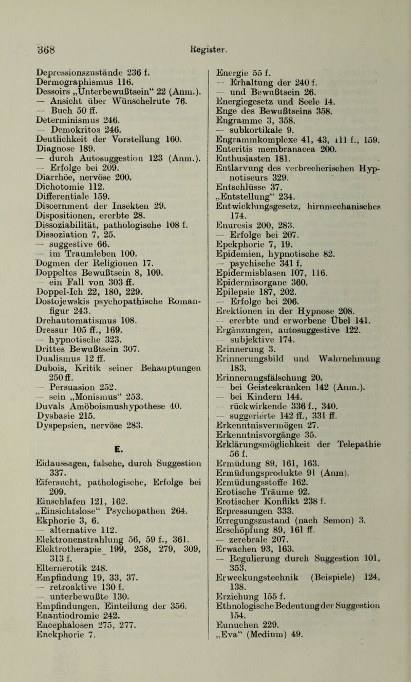 Depressionszustände 236 f. Dermographismus 116. Dessoirs „Unterbewußtsein“ 22 (Anm.). — Ansicht über Wünschelrute 76. — Buch 50 ff. Determinismus 246. — Demokritos 246. Deutlichkeit der Vorstellung 160. Diagnose 189. — durch Autosuggestion 123 (Anm.). Erfolge bei 209. Diarrhöe, nervöse 200. Dichotomie 112. Differentiale 159. Discernment der Insekten 29. Dispositionen, ererbte 28. Dissoziabilität, pathologische 108 f. Dissoziation 7, 25. — suggestive 66. - im Traumleben 100. Dogmen der Religionen 17. Doppeltes Bewußtsein 8, 109. ein Fall von 303 ff. Doppel-Ich 22, 180, 229. Dostojewskis psychopathische Roman¬ figur 243. Drehautomatismus 108. Dressur 105 ff., 169. - hypnotische 323. Drittes Bewußtsein 307. Dualismus 12 ff. Dubois, Kritik seiner Behauptungen 250 ff. — Persuasion 252. sein „Monismus“ 253. Duvals Amöboismushypothese 40. Dysbasie 215. Dyspepsien, nervöse 283. E. Eidaussagen, falsche, durch Suggestion 337. Eifersucht, pathologische, Erfolge bei 209. Einschlafen 121, 162. „Einsichtslose“ Psychopathen 264. Ekphorie 3, 6. — alternative 112. Elektronenstrahlung 56, 59 f., 361. Elektrotherapie 199, 258, 279, 309, 313 f. Elternerotik 248. Empfindung 19, 33, 37. — retroaktive 130 f. unterbewußte 130. Empfindungen, Einteilung der 356. Enantiodromie 242. Encephalosen 275, 277. Enekphorie 7. Energie 55 f. — Erhaltung der 2401. und Bewußtsein 26. Energiegesetz und Seele 14. Enge des Bewußtseins 358. Engramme 3, 358. — subkortikale 9. Engrammkomplexe 41, 43, ill f., 159. Enteritis membranacea 200. Enthusiasten 181. Entlarvung des verbrecherischen Hyp¬ notiseurs 329. Entschlüsse 37. „Entstellung“ 234. Entwicklungsgesetz, hirnmechanisches 174. Enuresis 200, 283. — Erfolge bei 207. Epekphorie 7, 19. Epidemien, hypnotische 82. — psychische 341 f. Epidermisblasen 107, 116. Epidermisorgane 360. Epilepsie 187, 202. — Erfolge bei 206. Erektionen in der Hypnose 208. — ererbte und erworbene Übel 141. Ergänzungen, autosuggestive 122. subjektive 174. Erinnerung 3. Erinnerungsbild und Wahrnehmung 183. Erinnerungsfälschung 20. — bei Geisteskranken 142 (Anm.). — bei Kindern 144. — rückwirkende 336 f., 340. suggerierte 142 ff., 331 ff. Erkenntnisvermögen 27. Erkenntnisvorgänge 35. Erklärungsmöglichkeit der Telepathie 56 f. Ermüdung 89, 161, 163. Ermüdungsprodukte 91 (Anm). Ermüdungsstoffe 162. Erotische Träume 92. Erotischer Konflikt 238 f. Erpressungen 333. Erregungszustand (nach Semon) 3. Erschöpfung 89, 161 ff. — zerebrale 207. Erwachen 93, 163. — Regulierung durch Suggestion 101, 353. Erweckungstechnik (Beispiele) 124, 138. Erziehung 155 f. Ethnologische Bedeutung der Suggestion 154. Eunuchen 229. „Eva“ (Medium) 49.