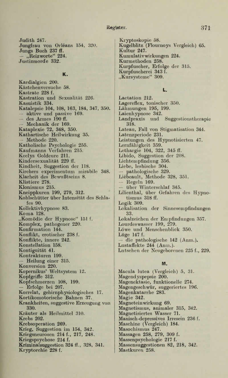 Judith 247. Jungfrau von Orleans 154, 320. Jungs Buch 237 ff. — „Reizworte“ 224. Justizmorde 332. K. Kardialgien 200. Kästchen versuche 58. Kastrate 228 f. Kastration und Sexualität 226. Kasuistik 334. Katalepsie 104, 108, 163, 184, 347, 350. — aktive und passive 169. — des Armes 190 ff. — Mechanik der 169. Kataplexie 72, 348, 350. Kathartische Heilwirkung 35. — Methode 220. Katholische Psychologie 255. Kaufmanns Verfahren 215. Keelys Goldcure 211. Kindersexualität 229 ff. Kindheit, Suggestion der 118. Kirchers experimentum mirabile 348. Klarheit des Bewußtseins 8. Klistiere 278. Klonismus 215. Kneippkuren 199, 279, 312. Kohlschütter über Intensität des Schla¬ fes 90. Kollektivhypnose 83. Koma 128. „Komödie der Hypnose“ 151 f. Komplex, pathogener 220. Konfirmation 144. Konflikt, erotischer 238 f. Konflikte, innere 242. Konstellation 158. Kontiguität 41. Kontrakturen 199. — Heilung einer 315. Konversion 220. Kopernikus’ Weltsystem 12. Kopfgriffe 312. Kopfschmerzen 108, 199. — Erfolge bei 207. Korrelat, gehirnphysiologisches 17. Kortikomotorische Bahnen 37. Krankheiten, suggestive Erzeugung von 330. Kräuter als Heilmittel 310. Krebs 202. Krebsoperation 269. Krieg, Suggestion im 154, 342. Kriegsneurosen 214 f., 217, 248. Kriegspsychose 214 f. Kriminalsuggestion 324 ff., 328, 341. Kryptorchie 228 f. i Kryptoskopie 58. i Kugelblitz (Flournoys Vergleich) 65. j Kultur 247. ! Kumulativwirkungen 224. Kurmethoden 258. Kurpfuscher, Erfolge der 315. Kurpfuscherei 343 f. j „Kursysteme“ 309. L. | j Lac tat io n 212. ; Lagereflex, tonischer 350. ! Lähmungen 195, 199. | Laienhypnose 342. Landpraxis und Suggestionstherapie 318. J Lateau, Fall von Stigmatisation 344. Latenzperiode 231. Leistungen des Hypnotisierten 47. Lernfähigkeit 359. Lethargie 104, 322, 345 ff. ; Libido, Suggestion der 208. Lichtempfindung 356. Liebe, lesbische 304. — pathologische 329. Li6beault, Methode 328, 351. — Regeln 169. — über Winterschlaf 345. Lilienthal, über Gefahren des Hypno¬ tismus 318 ff. Logik 309. Lokalisation der Sinnesempfindungen 33. Lokalzeichen der Empfindungen 357. Lourdeswasser 199, 279. Löwe und Menschenblick 350. Lüge 147 f. — die pathologische 142 (Anm.). Lustaffekte 244 (Anm.). Lutschen der Neugeborenen 225 f., 229. M. Macula lutea (Vergleich) 5, 31. Magendyspepsie 200. Magenektasie, funktionelle 274. Magengeschwür, suggeriertes 196. Magenkatarrhe 283. Magie 342. Magneteinwirkung 69. Magnetismus, animaler 315, 342. Magnetisiertes Wasser 71. Manisch-depressives Irresein 236 f. Maschine (Vergleich) 184. Masochismus 247. Massagen 258, 279, 309 f. Massenpsychologie 217 f. Massensuggestionen 82, 218, 342. Mastkuren 258.