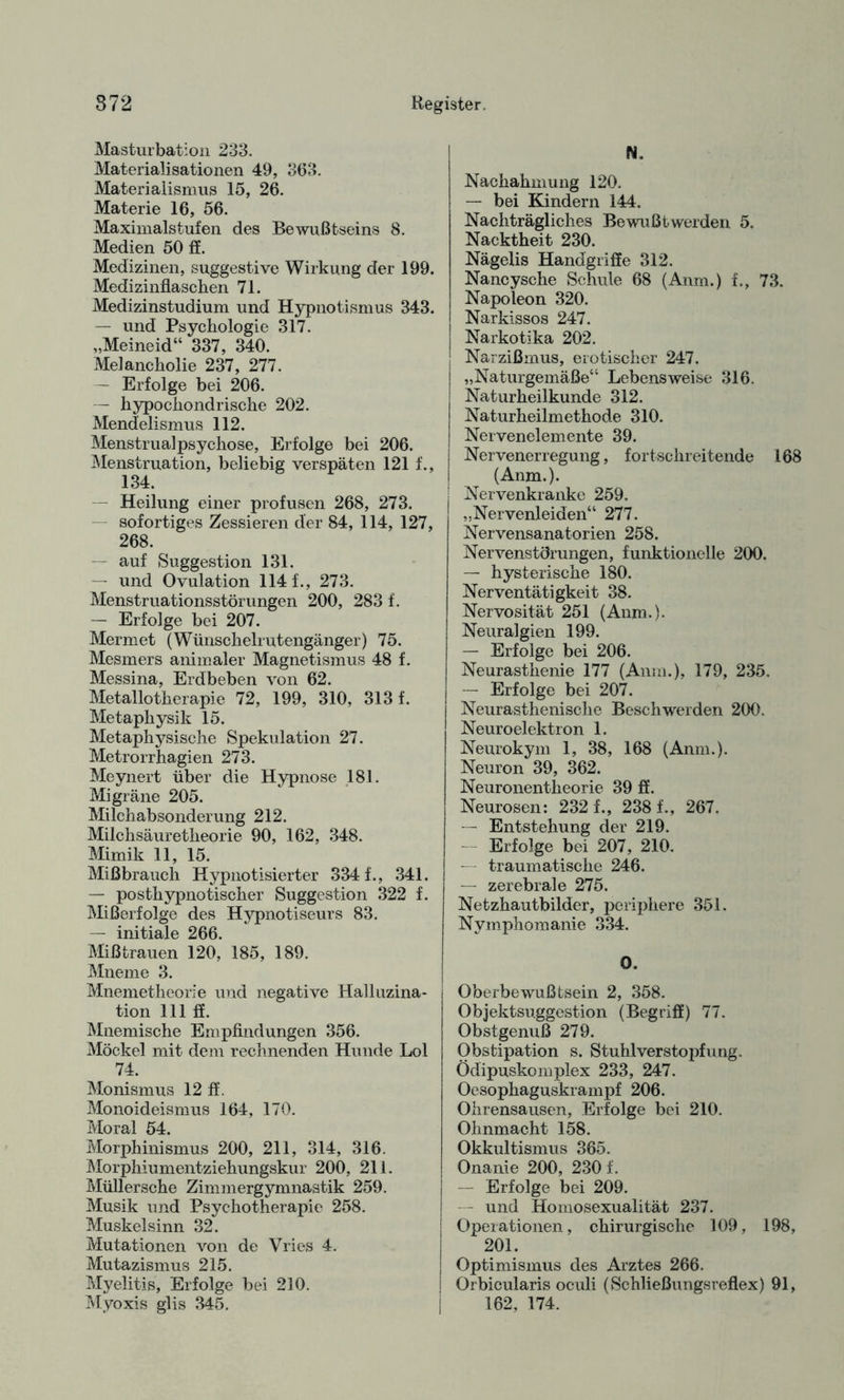 Masturbation 233. Materialisationen 49, 363. Materialismus 15, 26. Materie 16, 56. Maximalstufen des Bewußtseins 8. Medien 50 ff. Medizinen, suggestive Wirkung der 199. Medizinflaschen 71. Medizinstudium und Hypnotismus 343. — und Psychologie 317. „Meineid“ 337, 340. Melancholie 237, 277. — Erfolge bei 206. — hypochondrische 202. Mendelismus 112. Menstrualpsychose, Erfolge bei 206. Menstruation, beliebig verspäten 121 f., 134. Heilung einer profusen 268, 273. sofortiges Zessieren der 84, 114, 127, 268. auf Suggestion 131. — und Ovulation 114 f., 273. Menstruationsstörungen 200, 283 f. — Erfolge bei 207. Mermet (Wünschelrutengänger) 75. Mesmers animaler Magnetismus 48 f. Messina, Erdbeben von 62. Metallotherapie 72, 199, 310, 313 f. Metaphysik 15. Metaphysische Spekulation 27. Metrorrhagien 273. Meynert über die Hypnose 181. Migräne 205. Milchabsonderung 212. Milchsäuretheorie 90, 162, 348. Mimik 11, 15. Mißbrauch Hypnotisierter 334 f., 341. — posthypnotischer Suggestion 322 f. Mißerfolge des Hypnotiseurs 83. — initiale 266. Mißtrauen 120, 185, 189. Mneme 3. Mnemetheorie und negative Halluzina¬ tion 111 ff. Mnemische Empfindungen 356. Möckel mit dem rechnenden Hunde Lol 74. Monismus 12 ff. Monoideismus 164, 170. Moral 54. Morphinismus 200, 211, 314, 316. Morphiumentziehungskur 200, 211. Müllersche Zimmergymnastik 259. Musik und Psychotherapie 258. Muskelsinn 32. Mutationen von de Vries 4. Mutazismus 215. Myelitis, Erfolge bei 210. Myoxis glis 345. AL Nachahmung 120. — bei Kindern 144. Nachträgliches Bewußtwerden 5. Nacktheit 230. Nägelis Handgriffe 312. Nancysche Schule 68 (Anm.) f., 73. Napoleon 320. Narkissos 247. Narkotika 202. Narzißmus, erotischer 247. „Naturgemäße“ Lebensweise 316. Naturheilkunde 312. Naturheilmethode 310. Nervenelemente 39. Nervenerregung, fortschreitende 168 (Anm.). Nervenkranke 259. „Nervenleiden“ 277. Nervensanatorien 258. Nervenstörungen, funktionelle 200. — hysterische 180. Nerventätigkeit 38. Nervosität 251 (Anm.). Neuralgien 199. — Erfolge bei 206. Neurasthenie 177 (Anm.), 179, 235. — Erfolge bei 207. Neurasthenische Beschwerden 200. Neuroelektron 1. Neurokym 1, 38, 168 (Anm.). Neuron 39, 362. Neuronentheorie 39 ff. Neurosen: 232 f., 238 f., 267. — Entstehung der 219. Erfolge bei 207, 210. traumatische 246. — zerebrale 275. Netzhautbilder, periphere 351. Nymphomanie 334. 0. Oberbewußtsein 2, 358. Objektsuggestion (Begriff) 77. Obstgenuß 279. Obstipation s. Stuhlverstopfung. Ödipuskomplex 233, 247. Oesophaguskrampf 206. Ohrensausen, Erfolge bei 210. Ohnmacht 158. Okkultismus 365. Onanie 200, 230 f. -- Erfolge bei 209. -- und Homosexualität 237. Operationen, chirurgische 109, 198, 201. Optimismus des Arztes 266. Orbicularis oculi (Schließungsreflex) 91, 162, 174.
