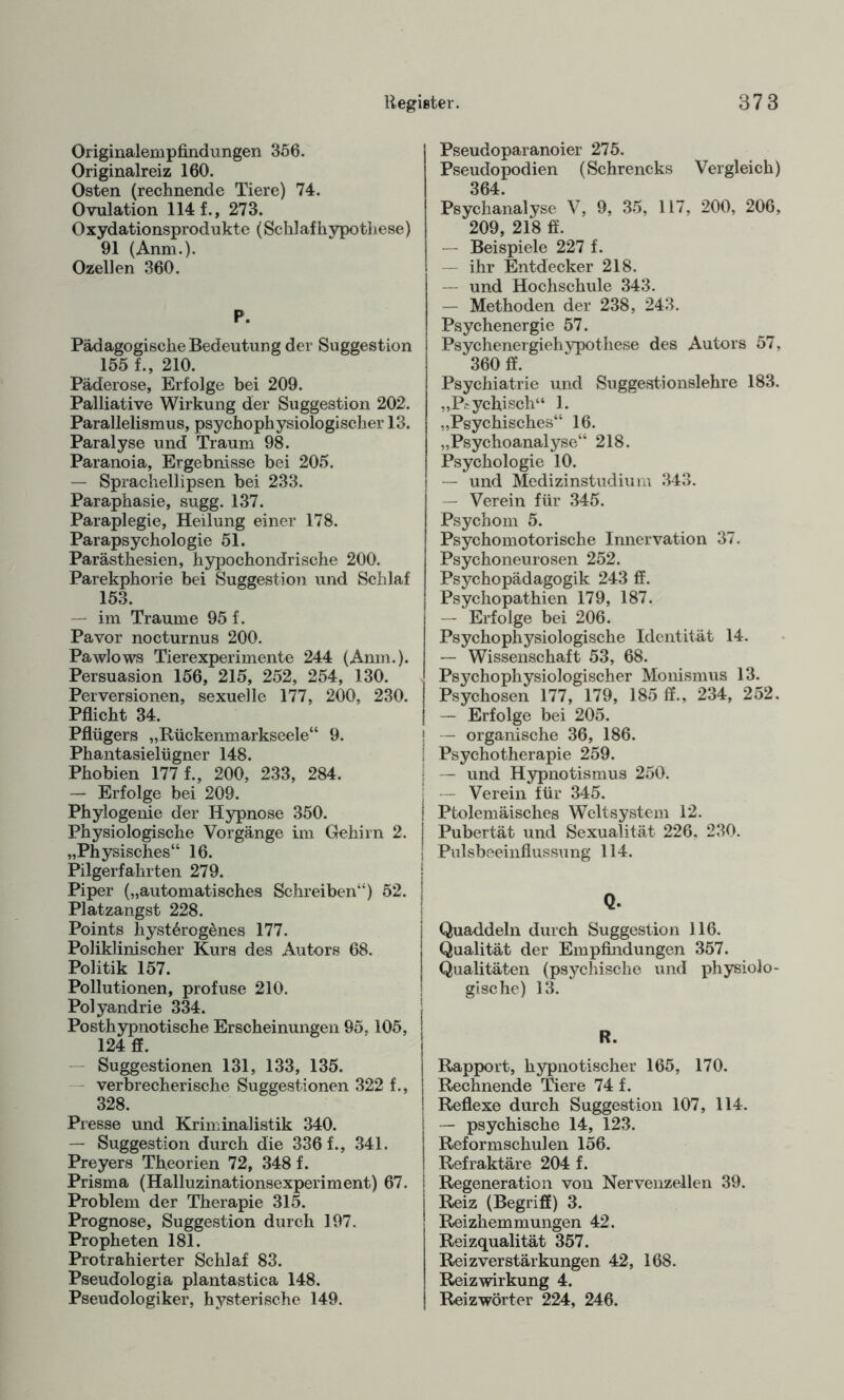 Originalempfindungen 356. Originalreiz 160. Osten (rechnende Tiere) 74. Ovulation 114 f., 273. Oxydationsprodukte (Schlafhypothese) 91 (Anm.). Ozellen 360. P. Pädagogische Bedeutung der Suggestion 155 f., 210. Päderose, Erfolge bei 209. Palliative Wirkung der Suggestion 202. Parallelismus, psychophysiologischer 13. Paralyse und Traum 98. Paranoia, Ergebnisse bei 205. — Sprachellipsen bei 233. Paraphasie, sugg. 137. Paraplegie, Heilung einer 178. Parapsychologie 51. Parästhesien, hypochondrische 200. Parekphorie bei Suggestion und Schlaf 153. — im Traume 95 f. Pavor nocturnus 200. Pawlows Tierexperimente 244 (Anm.). Persuasion 156, 215, 252, 254, 130. Perversionen, sexuelle 177, 200, 230. Pflicht 34. Pflügers „Rückenmarkseele“ 9. Phantasielügner 148. Phobien 177 f., 200, 233, 284. — Erfolge bei 209. Phylogenie der Hypnose 350. Physiologische Vorgänge im Gehirn 2. „Physisches“ 16. Pilgerfahrten 279. Piper („automatisches Schreiben“) 52. Platzangst 228. Points hyst6rog£nes 177. Poliklinischer Kurs des Autors 68. Politik 157. Pollutionen, profuse 210. Polyandrie 334. Posthypnotische Erscheinungen 95,105, 124 ff. Suggestionen 131, 133, 135. verbrecherische Suggestionen 322 f., 328. Presse und Kriminalistik 340. — Suggestion durch die 336 f., 341. Preyers Theorien 72, 348 f. Prisma (Halluzinationsexperiment) 67. Problem der Therapie 315. Prognose, Suggestion durch 197. Propheten 181. Protrahierter Schlaf 83. Pseudologia plantastica 148. Pseudologiker, hysterische 149. Pseudoparanoier 275. Pseudopodien (Schrencks Vergleich) 364. Psychanalyse V, 9, 35, 117, 200, 206, 209, 218 ff. — Beispiele 227 f. ihr Entdecker 218. — und Hochschule 343. — Methoden der 238, 243. Psychenergie 57. Psychenergiehypothese des Autors 57, 360 ff. Psychiatrie und Suggestionslehre 183. „Peychisch“ 1. „Psychisches“ 16. „Psychoanalyse“ 218. Psychologie 10. — und Medizinstudium 343. — Verein für 345. Psychom 5. Psychomotorische Innervation 37. Psychoneurosen 252. Psychopädagogik 243 ff. Psychopathien 179, 187. — Erfolge bei 206. Psychophysiologische Identität 14. — Wissenschaft 53, 68. Psychophysiologischer Monismus 13. Psychosen 177, 179, 185 ff., 234, 252. — Erfolge bei 205. | — organische 36, 186. ! Psychotherapie 259. I — und Hypnotismus 250. j — Verein für 345. ! Ptolemäisches Weltsystem 12. | Pubertät und Sexualität 226, 230. j Pulsbeeinflussung 114. j Quaddeln durch Suggestion 116. Qualität der Empfindungen 357. Qualitäten (psychische und physiolo¬ gische) 13. R. Rapport, hypnotischer 165, 170. Rechnende Tiere 74 f. Reflexe durch Suggestion 107, 114. i — psychische 14, 123. | Reformschulen 156. ! Refraktäre 204 f. j Regeneration von Nervenzellen 39. Reiz (Begriff) 3. Reizhemmungen 42. Reizqualität 357. ReizverStärkungen 42, 168. Reizwirkung 4. Reizwörter 224, 246.