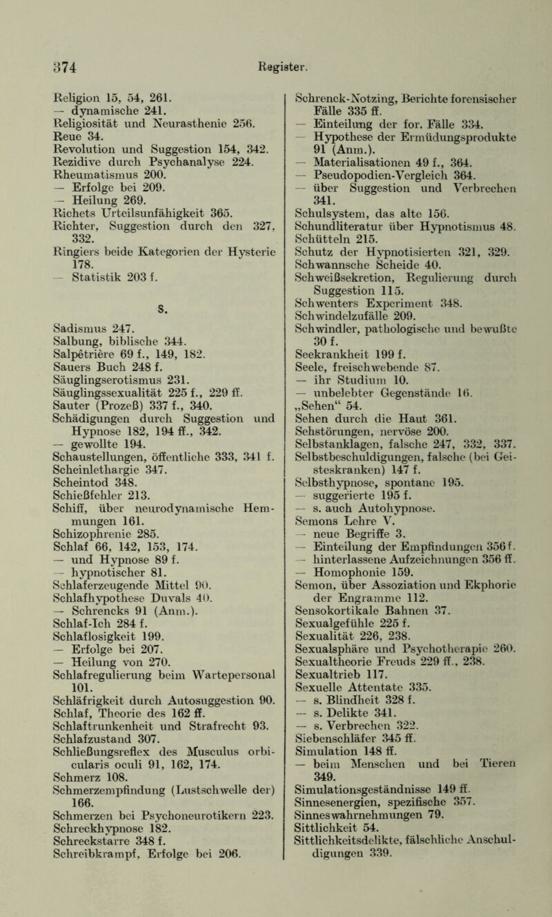 Religion 15, 54, 261. — dynamische 241. Religiosität lind Neurasthenie 256. Reue 34. Revolution und Suggestion 154, 342. Rezidive durch Psychanalyse 224. Rheumatismus 200. — Erfolge bei 209. — Heilung 269. Richets Urteilsunfähigkeit 365. Richter, Suggestion durch den 327. 332. Ringiers beide Kategorien der Hysterie 178. — Statistik 203 f. S. Sadismus 247. Salbung, biblische 344. Salpetriere 69 f., 149, 182. Sauers Buch 248 f. Säuglingserotismus 231. Säuglingssexualität 225 f., 229 ff. Sauter (Prozeß) 337 f., 340. Schädigungen durch Suggestion und Hypnose 182, 194 ff., 342. — gewollte 194. Schaustellungen, öffentliche 333, 341 f. Scheinlethargie 347. Scheintod 348. Schießfehler 213. Schiff, über neurodynamische Hem¬ mungen 161. Schizophrenie 285. Schlaf 66, 142, 153, 174. — und Hypnose 89 f. — hypnotischer 81. Schlaf erzeugende Mittel 90. Schlafhvpothese Duvals 40. — Schrencks 91 (Anm.). Schlaf-Ich 284 f. Schlaflosigkeit 199. — Erfolge bei 207. — Heilung von 270. Schlafregulierung beim Wartepersonal 101. Schläfrigkeit durch Autosuggestion 90. Schlaf, Theorie des 162 ff. Schlaftrunkenheit und Strafrecht 93. Schlafzustand 307. Schließungsreflex des Musculus orbi- cularis oculi 91, 162, 174. Schmerz 108. Schmerzempfindung (Lustschwelle der) 166. Schmerzen bei Psychoneurotikern 223. Schreckhypnose 182. Schreckstarre 348 f. Schreibkrampf, Erfolge bei 206. Sckrenck-Xotzing, Berichte forensischer Fälle 335 ff. — Einteilung der for. Fälle 334. Hypothese der Ermüdungsprodukte 91 (Anm.). — Materialisationen 49 f., 364. — Pseudopodien-Vergleich 364. — über Suggestion und Verbrechen 341. Schulsystem, das alte 156. Schundliteratur über Hypnotismus 48. Schütteln 215. Schutz der Hypnotisierten 321, 329. Schwannsche Scheide 40. Schweißsekretion, Regulierung durch Suggestion 115. Schwenters Experiment 348. Schwindelzufälle 209. Schwindler, pathologische und bewußte 30 f. Seekrankheit 199 f. Seele, freischwebende 87. — ihr Studium 10. — unbelebter Gegenstände 16. „Sehen“ 54. Sehen durch die Haut 361. Sehstörungen, nervöse 200. Selbstanklagen, falsche 247, 332, 337. Selbstbeschuldigungen, falsche (bei Gei¬ steskranken) 147 f. Selbsthypnose, spontane 195. — suggerierte 195 f. — s. auch Autohypnose. Semons Lehre V. — neue Begriffe 3. — Einteilung der Empfindungen 356 f. — hinterlassene Aufzeichnungen 356 ff. — Homophonie 159. Semon, über Assoziation und Ekphorie der Engramme 112. Sensokortikale Bahnen 37. Sexualgefühle 225 f. Sexualität 226, 238. Sexualsphäre und Psychotherapie 260. Sexualtheorie Freuds 229 ff., 238. Sexualtrieb 117. Sexuelle Attentate 335. — s. Blindheit 328 f. — s. Delikte 341. — s. Verbrechen 322. Siebenschläfer 345 ff. Simulation 148 ff. — beim Menschen und bei Tieren 349. Simulationsgeständnisse 149 ff. Sinnesenergien, spezifische 357. Sinnes Wahrnehmungen 79. Sittlichkeit 54. Sittlichkeitsdelikte, fälschliche Anschul¬ digungen 339.
