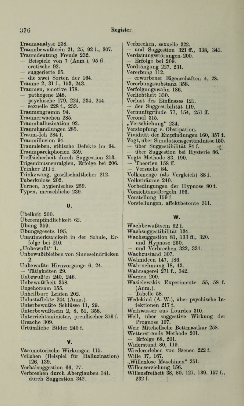 Traumanalyse 238. Traumbewußtsein 21, 25, 92 f., 307. Traumdeutung Freuds 232. Beispiele von 7 (Anm.), 95 ff. — erotische 92. — suggerierte 95. die zwei Sorten der 164. Träume 2, 31 f., 153, 243. Traumen, emotive 178. — pathogene 248. psychische 179, 224, 234, 244. sexuelle 228 f., 233. Traumengramm 94. Traumerwachen 285. Traumhalluzination 92. Traumhandlungen 285. Traum-Ich 284 f. Traumillusion 94. Traumleben, ethische Defekte im 94. Traumparekphorien 359. Treffsicherheit durch Suggestion 213. Trigeminusneuralgien, Erfolge bei 206. Trinker 211 f. Trinkzwang, gesellschaftlicher 212. Tuberkulose 202. Turnen, hygienisches 259. Typen, menschliche 239. U. Übelkeit 200. Überempfindlichkeit 62. Übung 359. Übungsgesetz 195. Unaufmerksamkeit in der Schule, Er¬ folge bei 210. „Unbewußt“ 1. Unbewußtbleiben von Sinneseindrücken 2. Unbewußte Hirnvorgänge 6, 24. - Tätigkeiten 29. Unbewußtes 240, 246. Unbewußtheit 358. Ungehorsam 155. Unheilbare Leiden 202. Unlustaffekte 244 (Anm.). Unterbewußte Schlüsse 11, 29. Unterbewußtsein 2, 8, 51, 358. Unterrichtsminister, preußischer 316 f. Ursache 309. Urtümliche Bilder 240 f. V. Vasomotorische Wirkungen 115. Veilchen (Beispiel für Halluzination) 126, 139. Verbalsuggestion 66, 77. Verbrechen durch Aberglauben 341. durch Suggestion 342. Verbrechen, sexuelle 322. — und Suggestion 321 ff., 338, 341. Verdauungsstörungen 200. — Erfolge bei 209. Verdrängung 227, 231. Vererbung 112. — erworbener Eigenschaften 4, 28. Vererbungssubstanz 358. Verfolgungswahn 186. Verliebtheit 330. Verlust des Einflusses 121. — der Suggestibilität 119. Vernunftgründe 77, 154, 251 ff. Veronal 315. „Verschiebung“ 234. Verstopfung s. Obstipation. Vividität der Empfindungen 160, 357 f. Vogt, über Simulationsgeständnisse 150. — über Suggestibilität 84 f. — über Suggestion bei Hysterie 86. Vogts Methode 83, 190. — Theorien 158 ff. — Versuche 84. Volksmenge (als Vergleich) 88 f. Volksträume 240. Vorbedingungen der Hypnose 80 f. Vorsichtsmaßregeln 196. Vorstellung 159 f. Vorstellungen, affektbetonte 311. W. Wachbewußtsein 92 f. Wachsuggestibilität 134. Wachsuggestion 81, 133 ff., 320. — und Hypnose 250. — und Verbrechen 322, 334. Wachzustand 307. Wahnideen 147, 186. Wahrnehmung 18, 43. Wahrsagerei 271 f., 342. Warzen 200. Wasielewskis Experimente 55, 58 f. (Anm.). — Tabelle 58. Wedekind (A. W.), über psychische In¬ fektionen 217 f. Weihwasser aus Lourdes 310. Weil, über suggestive Wirkung der Prognose 197. Weir Mitchellsche Bettmastkur 258. Wetterstrands Methode 201. — Erfolge 68, 201. Widerstand 80, 119. Wiedererleben von Szenen 222 f. Wille 37, 167. „Willenlose Maschinen“ 251. Willenserziehung 156. Willensfreiheit 38, 80, 121, 139, 157 f., 232 f.