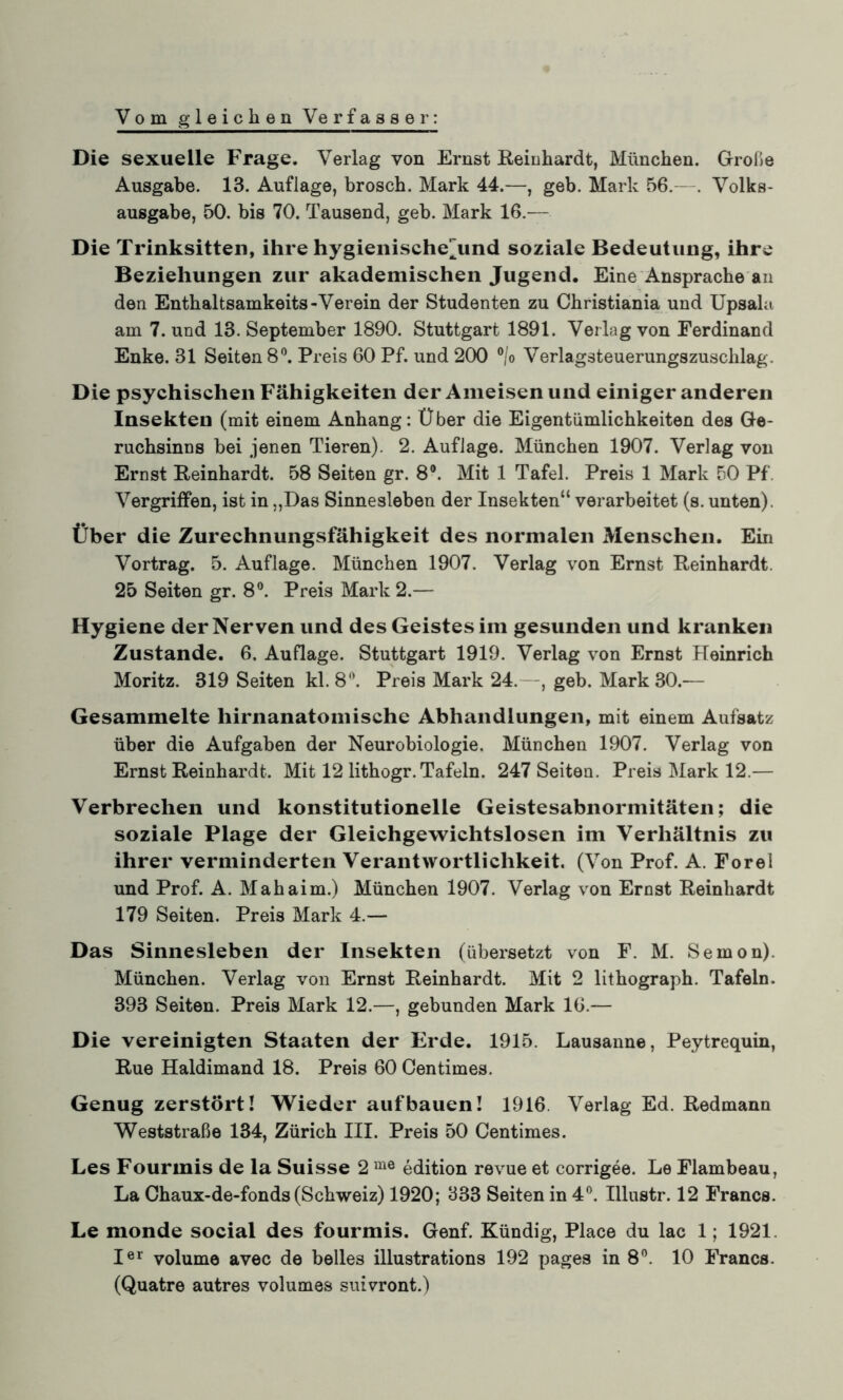 Vom gleichen Verfasser: Die sexuelle Frage. Verlag von Ernst Reinhardt, München. Große Ausgabe. 13. Auflage, brosch. Mark 44.—, geb. Mark 56.—. Volks¬ ausgabe, 50. bis 70. Tausend, geb. Mark 16.— Die Trinksitten, ihre hygienischejind soziale Bedeutung, ihre Beziehungen zur akademischen Jugend. Eine Ansprache an den Enthaltsamkeits-Verein der Studenten zu Christiania und Upsala am 7. und 13. September 1890. Stuttgart 1891. Verlag von Ferdinand Enke. 31 Seiten 8°. Preis 60 Pf. und 200 °/o Verlagsteuerungszuschlag. Die psychischen Fähigkeiten der Ameisen und einiger anderen Insekten (mit einem Anhang: Über die Eigentümlichkeiten des Ge¬ ruchsinns bei jenen Tieren). 2. Auflage. München 1907. Verlag von Ernst Reinhardt. 58 Seiten gr. 8°. Mit 1 Tafel. Preis 1 Mark 50 Pf Vergriffen, ist in „Das Sinnesleben der Insekten“ verarbeitet (s. unten). Über die Zurechnungsfähigkeit des normalen Menschen. Ein Vortrag. 5. Auflage. München 1907. Verlag von Ernst Reinhardt. 25 Seiten gr. 8°. Preis Mark 2.— Hygiene der Nerven und des Geistes im gesunden und kranken Zustande. 6. Auflage. Stuttgart 1919. Verlag von Ernst Heinrich Moritz. 319 Seiten kl. 8°. Preis Mark 24.—, geb. Mark 30.— Gesammelte hirnanatomische Abhandlungen, mit einem Aufsatz über die Aufgaben der Neurobiologie. München 1907. Verlag von Ernst Reinhardt. Mit 12 lithogr. Tafeln. 247 Seiten. Preis Mark 12.— Verbrechen und konstitutionelle Geistesabnormitäten; die soziale Plage der Gleichgewichtslosen im Verhältnis zu ihrer verminderten Verantwortlichkeit. (Von Prof. A. Forel und Prof. A. Mahaim.) München 1907. Verlag von Ernst Reinhardt 179 Seiten. Preis Mark 4.— Das Sinnesleben der Insekten (übersetzt von F. M. Semon). München. Verlag von Ernst Reinhardt. Mit 2 lithograph. Tafeln. 393 Seiten. Preis Mark 12.—, gebunden Mark 16.— Die vereinigten Staaten der Erde. 1915. Lausanne, Peytrequin, Rue Haldimand 18. Preis 60 Centimes. Genug zerstört! Wieder auf bauen! 1916. Verlag Ed. Redmann Weststraße 134, Zürich III. Preis 50 Centimes. Les Fourmis de la Suisse 2 me edition revue et corrigee. Le Flambeau, La Chaux-de-fonds (Schweiz) 1920; 333 Seiten in 4°. Illustr. 12 Francs. Le monde social des fourmis. Genf. Kündig, Place du lac 1; 1921. Ier volume avec de heiles illustrations 192 pages in 8°. 10 Francs. (Quatre autres volumes suivront.)