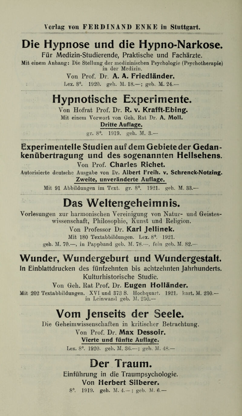 Die Hypnose und die Hypno-Narkose. Für Medizin-Studierende, Praktische und Fachärzte. Mit einem Anhang: Die Stellung der medizinischen Psychologie (Psychotherapie) in der Medizin. Von Prof. Dr. A. A. Friedländer. Lex. 8°. 1920. geh. M. 18.— ; geh. M. 24.— Hypnotische Experimente. Von Hofrat Prof. Dr. R. v. Krafft-Ebing. Mit einem Vorwort von Geh. Rat Dr. A. Moll. Dritte Auflage, gr. 8°. 1919. geh. M. 3.— Experimentelle Studien auf dem Gebiete der Gedan¬ kenübertragung und des sogenannten Hellsehens. Von Prof. Charles Richet. Autorisierte deutsche Ausgabe von Dr. Albert Freih. v. Schrenck-Notzing. Zweite, unveränderte Auflage. Mit 91 Abbildungen im Text. gr. 8°. 1921. geh. M. 83.— Das Weltengeheimnis. Vorlesungen zur harmonischen Vereinigung von Natur- und Geistes¬ wissenschaft, Philosophie, Kunst und Religion. Von Professor Dr. Karl Jellinek. Mit 180 Textabbildungen. Lex. 8°. 1921. geh. M. 70.—, in Pappband geb. M. 78.—, fein geb. M. 82.— Wunder, Wundergeburt und Wundergestalt. In Einblattdrucken des fünfzehnten bis achtzehnten Jahrhunderts. Kulturhistorische Studie. Von Geh. Rat Prof. Dr. Eugen Holländer. Mit 202 Textabbildungen. XVI und 373 S. Hochquart. 1921. kart. M. 230.— in Leinwand geb. M. 250.— Vom Jenseits der Seele. Die Geheimwissenschaften in kritischer Betrachtung. Von Prof. Dr. Max Dessoir. Vierte und fünfte Auflage. Lex. 8°. 1920. geh. M. 36.— ; geb. M. 48.— Der Traum. Einführung in die Traumpsychologie. Von Herbert Silberer. 8°. 1919. geh. M. 4.-; geb. M. 6 —