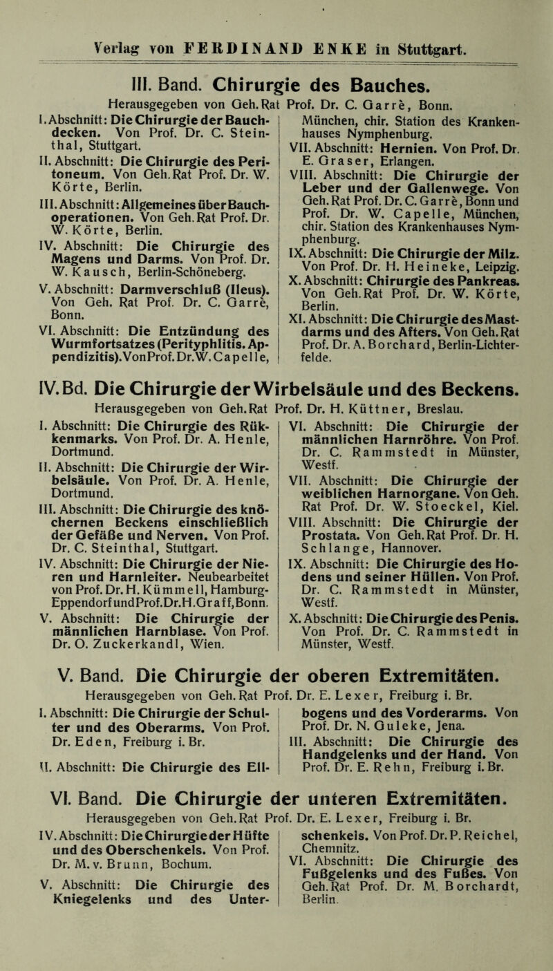 III. Band. Chirurgie des Bauches. Herausgegeben von Geh. Rat Prof. Dr. C. Gar re. Bonn. I. Abschnitt: Die Chirurgie der Bauch¬ decken. Von Prof. Dr. C. Stein¬ thal, Stuttgart. II. Abschnitt: Die Chirurgie des Peri¬ toneum. Von Geh. Rat Prof. Dr. W. Körte, Berlin. III. Abschnitt: Allgemeines überBauch- operationen. Von Geh. Rat Prof. Dr. W. Körte, Berlin. IV. Abschnitt: Die Chirurgie des Magens und Darms. Von Prof. Dr. W. Kausch, Berlin-Schöneberg. V. Abschnitt: Darmverschluß (Ileus). Von Geh. Rat Prof. Dr. C. Garre, Bonn. VI. Abschnitt: Die Entzündung des Wurmfortsatzes (Perityphlitis. Ap¬ pendizitis). VonProf. Dr. W. Capelle, München, chir. Station des Kranken¬ hauses Nymphenburg. VII. Abschnitt: Hernien. Von Prof. Dr. E. Graser, Erlangen. VIII. Abschnitt: Die Chirurgie der Leber und der Gallenwege. Von Geh. Rat Prof. Dr. C. G a rr e, Bonn und Prof. Dr. W. Capelle, München, chir. Station des Krankenhauses Nym¬ phenburg. IX. Abschnitt: Die Chirurgie der Milz. Von Prof. Dr. H. Heineke, Leipzig. X. Abschnitt: Chirurgie des Pankreas. Von Geh.Rat Prof. Dr. W. Körte, Berlin. XI. Abschnitt: Die Chirurgie desMast- darms und des Afters. Von Geh.Rat Prof. Dr. A. Borchard, Berlin-Lichter¬ felde. IV. Bd. Die Chirurgie der Wirbelsäule und des Beckens. Herausgegeben von Geh.Rat Prof. Dr. H. Küttner, Breslau. I. Abschnitt: Die Chirurgie des Rük- kenmarks. Von Prof. Dr. A. He nie, Dortmund. II. Abschnitt: Die Chirurgie der Wir¬ belsäule. Von Prof. Dr. A. Henle, Dortmund. III. Abschnitt: Die Chirurgie des knö¬ chernen Beckens einschließlich der Gefäße und Nerven. Von Prof. Dr. C. Steinthal, Stuttgart. IV. Abschnitt: Die Chirurgie der Nie¬ ren und Harnleiter. Neubearbeitet von Prof. Dr. H. Kümmell, Hamburg- Eppendorf undProf.Dr.H.Gr aff, Bonn. V. Abschnitt: Die Chirurgie der männlichen Harnblase. Von Prof. Dr. O. Zuckerkandl, Wien. VI. Abschnitt: Die Chirurgie der männlichen Harnröhre. Von Prof. Dr. C. Rammstedt in Münster, Westf. VII. Abschnitt: Die Chirurgie der weiblichen Harnorgane. Von Geh. Rat Prof. Dr. W. Stoeckel, Kiel. VIII. Abschnitt: Die Chirurgie der Prostata. Von Geh. Rat Prof. Dr. H. Schlange, Hannover. IX. Abschnitt: Die Chirurgie des Ho¬ dens und seiner Hüllen. Von Prof. Dr. C. Rammstedt in Münster, Westf. X. Abschnitt: Die Chirurgie des Penis. Von Prof. Dr. C. Rammstedt in Münster, Westf. V. Band. Die Chirurgie der oberen Extremitäten. Herausgegeben von Geh. Rat Prof. Dr. E. Lex er, Freiburg i. Br. I. Abschnitt: Die Chirurgie der Schul¬ ter und des Oberarms. Von Prof. Dr. Eden, Freiburg i. Br. U. Abschnitt: Die Chirurgie des Ell¬ bogens und des Vorderarms. Von Prof. Dr. N. Guleke, Jena. III. Abschnitt: Die Chirurgie des Handgelenks und der Hand. Von Prof. Dr. E. R e h n, Freiburg i. Br. VI. Band. Die Chirurgie der unteren Extremitäten. Herausgegeben von Geh. Rat Prof. Dr. E. Lex er, Freiburg i. Br. IV. Abschnitt: Die Chirurgie der H üfte und des Oberschenkels. Von Prof. Dr. M. v. Brunn, Bochum. V. Abschnitt: Die Chirurgie des Kniegelenks und des Unter¬ schenkels. Von Prof. Dr. P. Reichel, Chemnitz. VI. Abschnitt: Die Chirurgie des Fußgelenks und des Fußes. Von Geh.Rat Prof. Dr. M. Borchardt, Berlin.