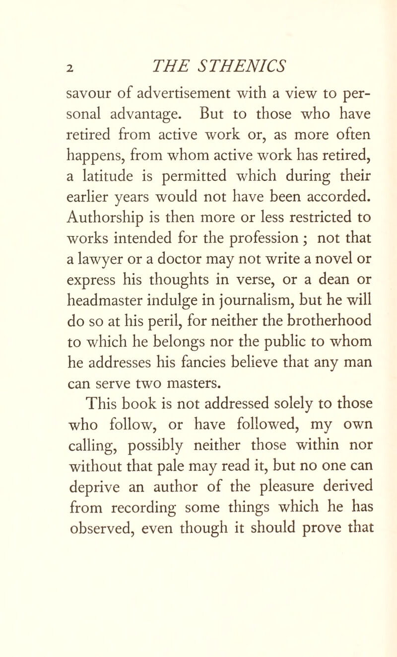 savour of advertisement with a view to per¬ sonal advantage. But to those who have retired from active work or, as more often happens, from whom active work has retired, a latitude is permitted which during their earlier years would not have been accorded. Authorship is then more or less restricted to works intended for the profession ; not that a lawyer or a doctor may not write a novel or express his thoughts in verse, or a dean or headmaster indulge in journalism, but he will do so at his peril, for neither the brotherhood to which he belongs nor the public to whom he addresses his fancies believe that any man can serve two masters. This book is not addressed solely to those who follow, or have followed, my own calling, possibly neither those within nor without that pale may read it, but no one can deprive an author of the pleasure derived from recording some things which he has observed, even though it should prove that