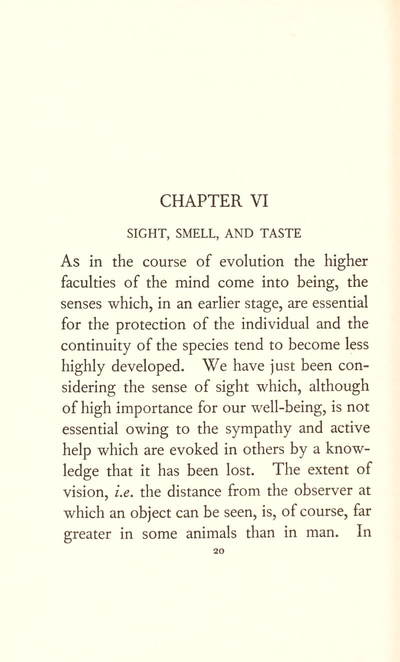 SIGHT, SMELL, AND TASTE As in the course of evolution the higher faculties of the mind come into being, the senses which, in an earlier stage, are essential for the protection of the individual and the continuity of the species tend to become less highly developed. We have just been con¬ sidering the sense of sight which, although of high importance for our well-being, is not essential owing to the sympathy and active help which are evoked in others by a know¬ ledge that it has been lost. The extent of vision, i.e. the distance from the observer at which an object can be seen, is, of course, far greater in some animals than in man. In