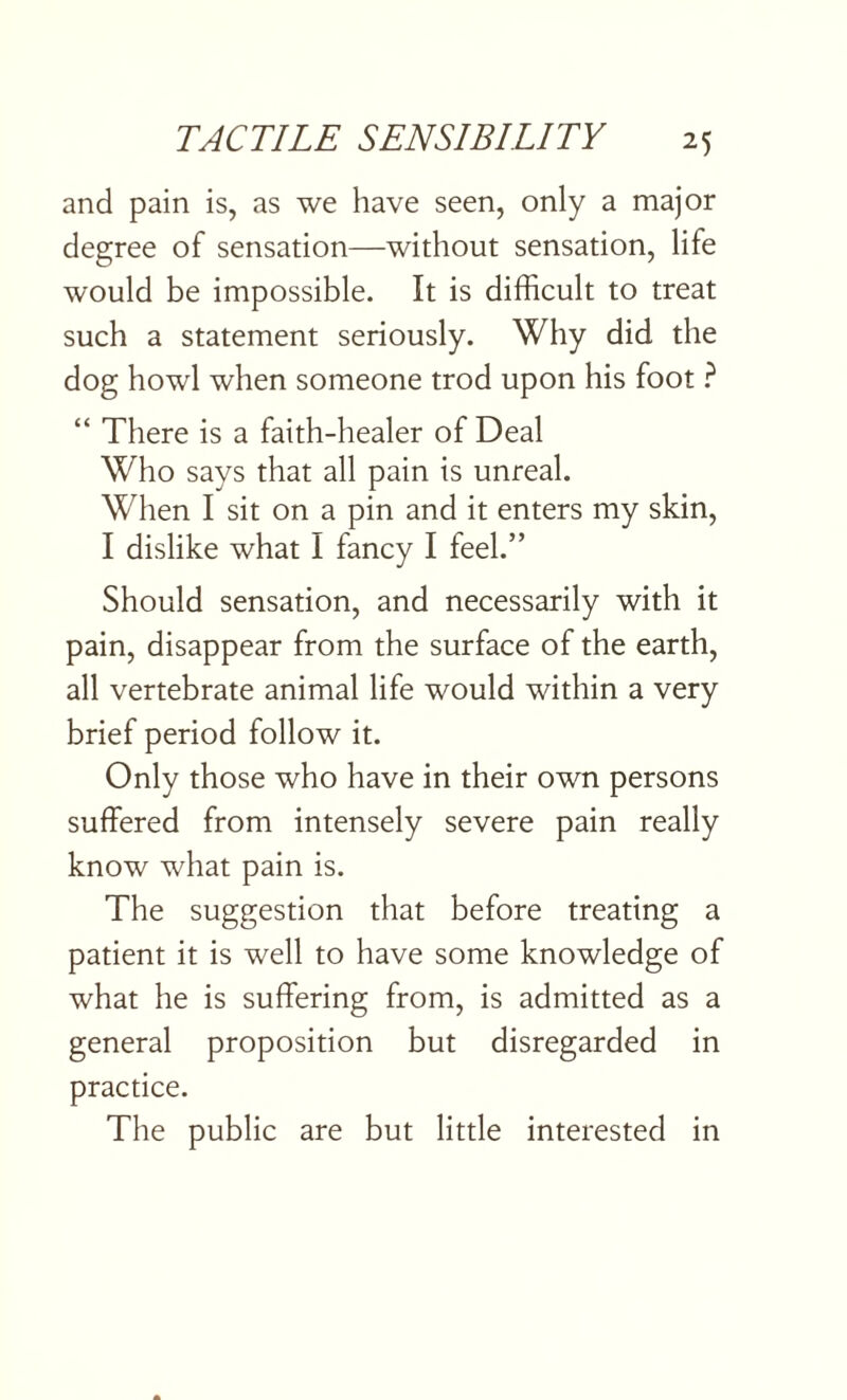 and pain is, as we have seen, only a major degree of sensation—without sensation, life would be impossible. It is difficult to treat such a statement seriously. Why did the dog howl when someone trod upon his foot ? “ There is a faith-healer of Deal Who says that all pain is unreal. When I sit on a pin and it enters my skin, I dislike what I fancy I feel.” Should sensation, and necessarily with it pain, disappear from the surface of the earth, all vertebrate animal life would within a very brief period follow it. Only those who have in their own persons suffered from intensely severe pain really know what pain is. The suggestion that before treating a patient it is well to have some knowledge of what he is suffering from, is admitted as a general proposition but disregarded in practice. The public are but little interested in