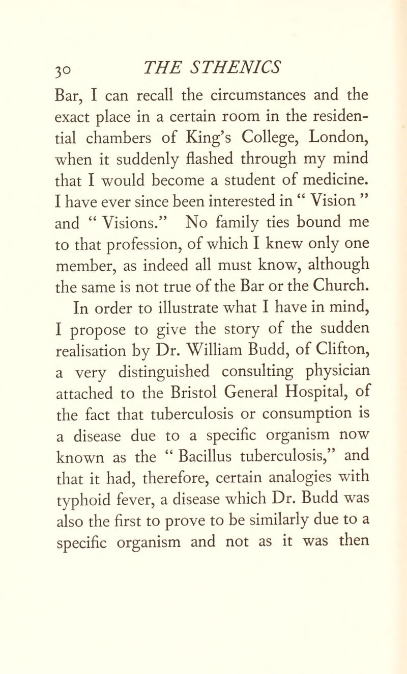 Bar, I can recall the circumstances and the exact place in a certain room in the residen¬ tial chambers of King’s College, London, when it suddenly flashed through my mind that I would become a student of medicine. I have ever since been interested in “ Vision ” and “ Visions.” No family ties bound me to that profession, of which I knew only one member, as indeed all must know, although the same is not true of the Bar or the Church. In order to illustrate what I have in mind, I propose to give the story of the sudden realisation by Dr. William Budd, of Clifton, a very distinguished consulting physician attached to the Bristol General Hospital, of the fact that tuberculosis or consumption is a disease due to a specific organism now known as the “ Bacillus tuberculosis,” and that it had, therefore, certain analogies with typhoid fever, a disease which Dr. Budd was also the first to prove to be similarly due to a specific organism and not as it was then