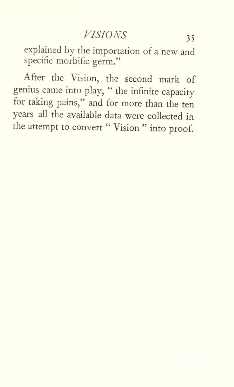 explained by the importation of a new and specific morbific germ.” After the Vision, the second mark of genius came into play, “ the infinite capacity for taking pains,” and for more than the ten years all the available data were collected in the attempt to convert “ Vision ” into proof.