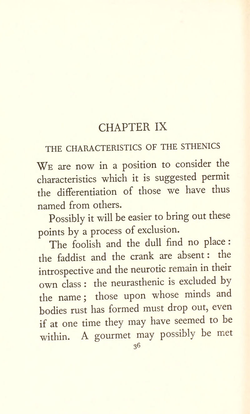 CHAPTER IX THE CHARACTERISTICS OF THE STHENICS We are now in a position to consider the characteristics which it is suggested permit the differentiation of those we have thus named from others. Possibly it will be easier to bring out these points by a process of exclusion. The foolish and the dull find no place : the faddist and the crank are absent: the introspective and the neurotic remain in their own class : the neurasthenic is excluded by the name j those upon whose minds and bodies rust has formed must drop out, even if at one time they may have seemed to be within. A gourmet may possibly be met