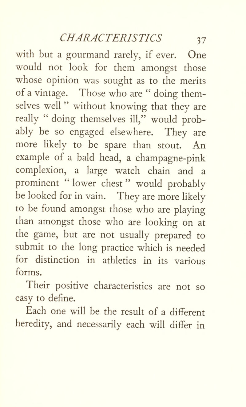 with but a gourmand rarely, if ever. One would not look for them amongst those whose opinion was sought as to the merits of a vintage. Those who are “ doing them¬ selves well ” without knowing that they are really “ doing themselves ill,” would prob¬ ably be so engaged elsewhere. They are more likely to be spare than stout. An example of a bald head, a champagne-pink complexion, a large watch chain and a prominent “ lower chest ” would probably be looked for in vain. They are more likely to be found amongst those who are playing than amongst those who are looking on at the game, but are not usually prepared to submit to the long practice which is needed for distinction in athletics in its various forms. Their positive characteristics are not so easy to define. Each one will be the result of a different heredity, and necessarily each will differ in