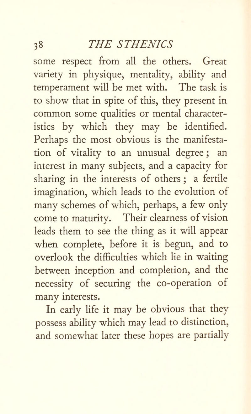some respect from all the others. Great variety in physique, mentality, ability and temperament will be met with. The task is to show that in spite of this, they present in common some qualities or mental character¬ istics by which they may be identified. Perhaps the most obvious is the manifesta¬ tion of vitality to an unusual degree; an interest in many subjects, and a capacity for sharing in the interests of others; a fertile imagination, which leads to the evolution of many schemes of which, perhaps, a few only come to maturity. Their clearness of vision leads them to see the thing as it will appear when complete, before it is begun, and to overlook the difficulties which lie in waiting between inception and completion, and the necessity of securing the co-operation of many interests. In early life it may be obvious that they possess ability which may lead to distinction, and somewhat later these hopes are partially