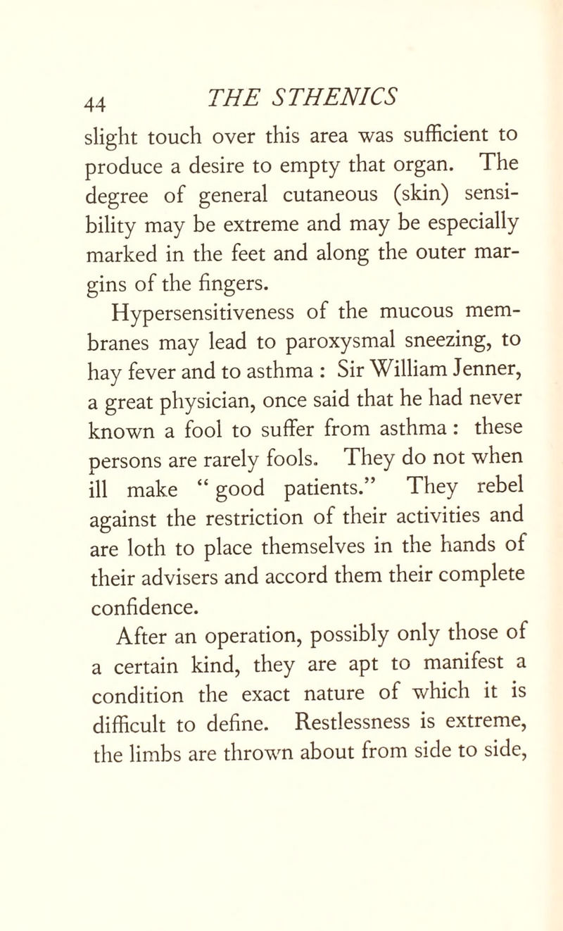 slight touch over this area was sufficient to produce a desire to empty that organ. The degree of general cutaneous (skin) sensi¬ bility may be extreme and may be especially marked in the feet and along the outer mar¬ gins of the fingers. Hypersensitiveness of the mucous mem¬ branes may lead to paroxysmal sneezing, to hay fever and to asthma : Sir William Jenner, a great physician, once said that he had never known a fool to suffer from asthma: these persons are rarely fools. They do not when ill make “ good patients.” They rebel against the restriction of their activities and are loth to place themselves in the hands of their advisers and accord them their complete confidence. After an operation, possibly only those of a certain kind, they are apt to manifest a condition the exact nature of which it is difficult to define. Restlessness is extreme, the limbs are thrown about from side to side,