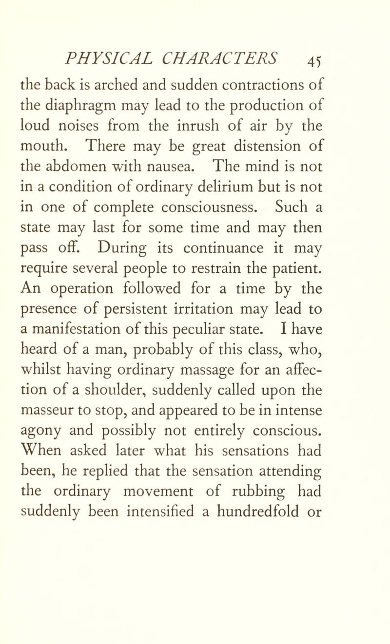 the back is arched and sudden contractions of the diaphragm may lead to the production of loud noises from the inrush of air by the mouth. There may be great distension of the abdomen with nausea. The mind is not in a condition of ordinary delirium but is not in one of complete consciousness. Such a state may last for some time and may then pass off. During its continuance it may require several people to restrain the patient. An operation followed for a time by the presence of persistent irritation may lead to a manifestation of this peculiar state. I have heard of a man, probably of this class, who, whilst having ordinary massage for an affec¬ tion of a shoulder, suddenly called upon the masseur to stop, and appeared to be in intense agony and possibly not entirely conscious. When asked later what his sensations had been, he replied that the sensation attending the ordinary movement of rubbing had suddenly been intensified a hundredfold or