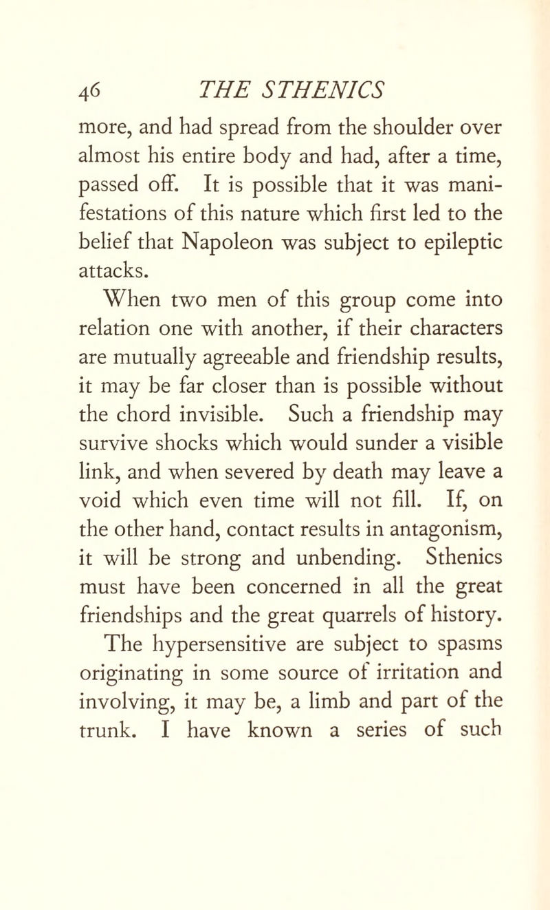 more, and had spread from the shoulder over almost his entire body and had, after a time, passed off. It is possible that it was mani¬ festations of this nature which first led to the belief that Napoleon was subject to epileptic attacks. When two men of this group come into relation one with another, if their characters are mutually agreeable and friendship results, it may be far closer than is possible without the chord invisible. Such a friendship may survive shocks which would sunder a visible link, and when severed by death may leave a void which even time will not fill. If, on the other hand, contact results in antagonism, it will be strong and unbending. Sthenics must have been concerned in all the great friendships and the great quarrels of history. The hypersensitive are subject to spasms originating in some source of irritation and involving, it may be, a limb and part of the trunk. I have known a series of such