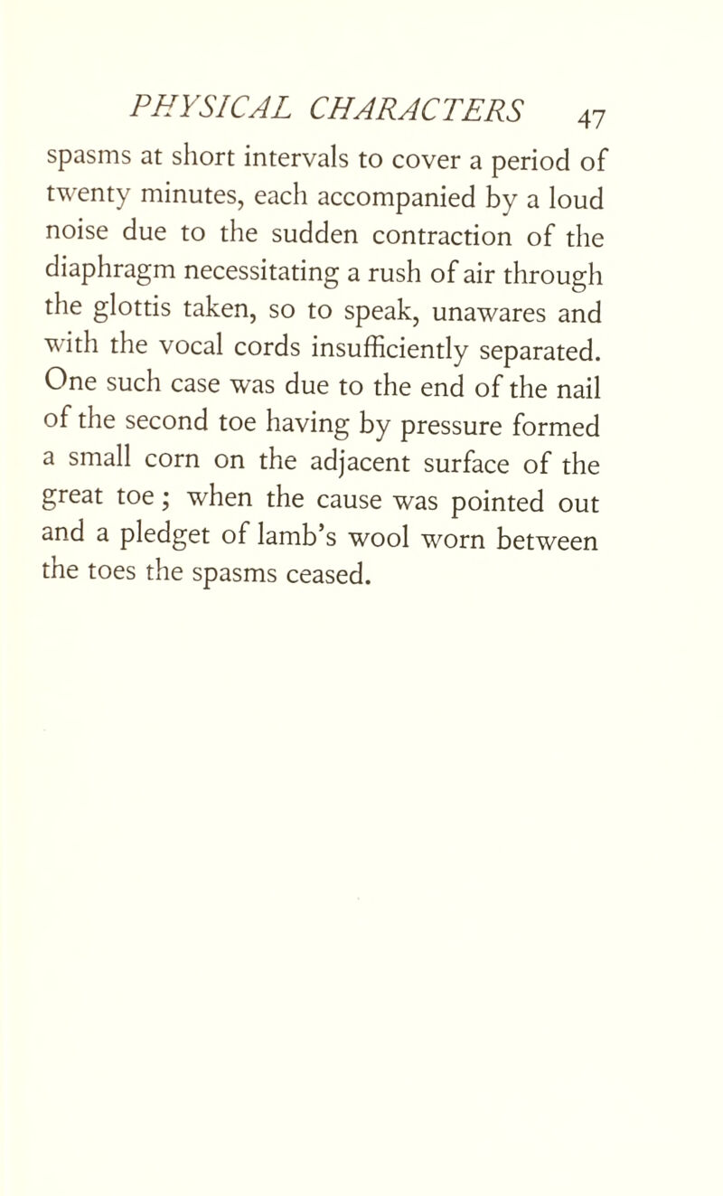 spasms at short intervals to cover a period of twenty minutes, each accompanied by a loud noise due to the sudden contraction of the diaphragm necessitating a rush of air through the glottis taken, so to speak, unawares and with the vocal cords insufficiently separated. One such case was due to the end of the nail of the second toe having by pressure formed a small corn on the adjacent surface of the great toe; when the cause was pointed out and a pledget of lamb s wool worn between the toes the spasms ceased.