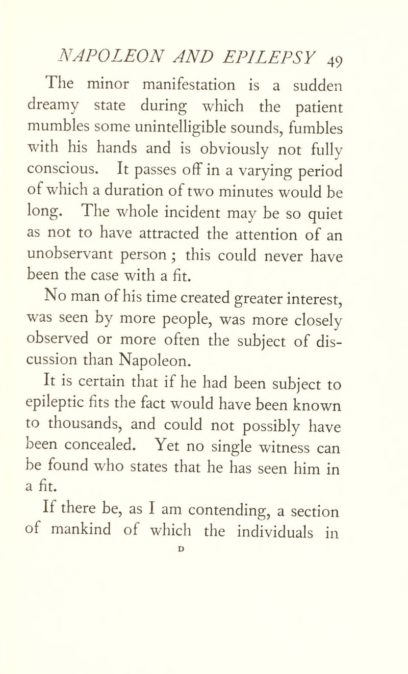 The minor manifestation is a sudden dreamy state during which the patient mumbles some unintelligible sounds, fumbles with his hands and is obviously not fully conscious. It passes off in a varying period of which a duration of two minutes would be long. The whole incident may be so quiet as not to have attracted the attention of an unobservant person ; this could never have been the case with a fit. No man of his time created greater interest, was seen by more people, was more closely observed or more often the subject of dis¬ cussion than Napoleon. It is certain that if he had been subject to epileptic fits the fact would have been known to thousands, and could not possibly have oeen concealed. Yet no single witness can be found who states that he has seen him in a fit. If there be, as I am contending, a section of mankind of which the individuals in