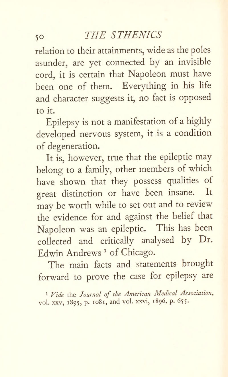 relation to their attainments, wide as the poles asunder, are yet connected by an invisible cord, it is certain that Napoleon must have been one of them. Everything in his life and character suggests it, no fact is opposed to it. Epilepsy is not a manifestation of a highly developed nervous system, it is a condition of degeneration. It is, however, true that the epileptic may belong to a family, other members of which have shown that they possess qualities of great distinction or have been insane. It may be worth while to set out and to review the evidence for and against the belief that Napoleon was an epileptic. This has been collected and critically analysed by Dr. Edwin Andrews 1 of Chicago. The main facts and statements brought forward to prove the case for epilepsy are l Vide the Journal of the American Medical Association, vol. xxv, 1895, p. 1081, and vol. xxvi, 1896, p. 655.