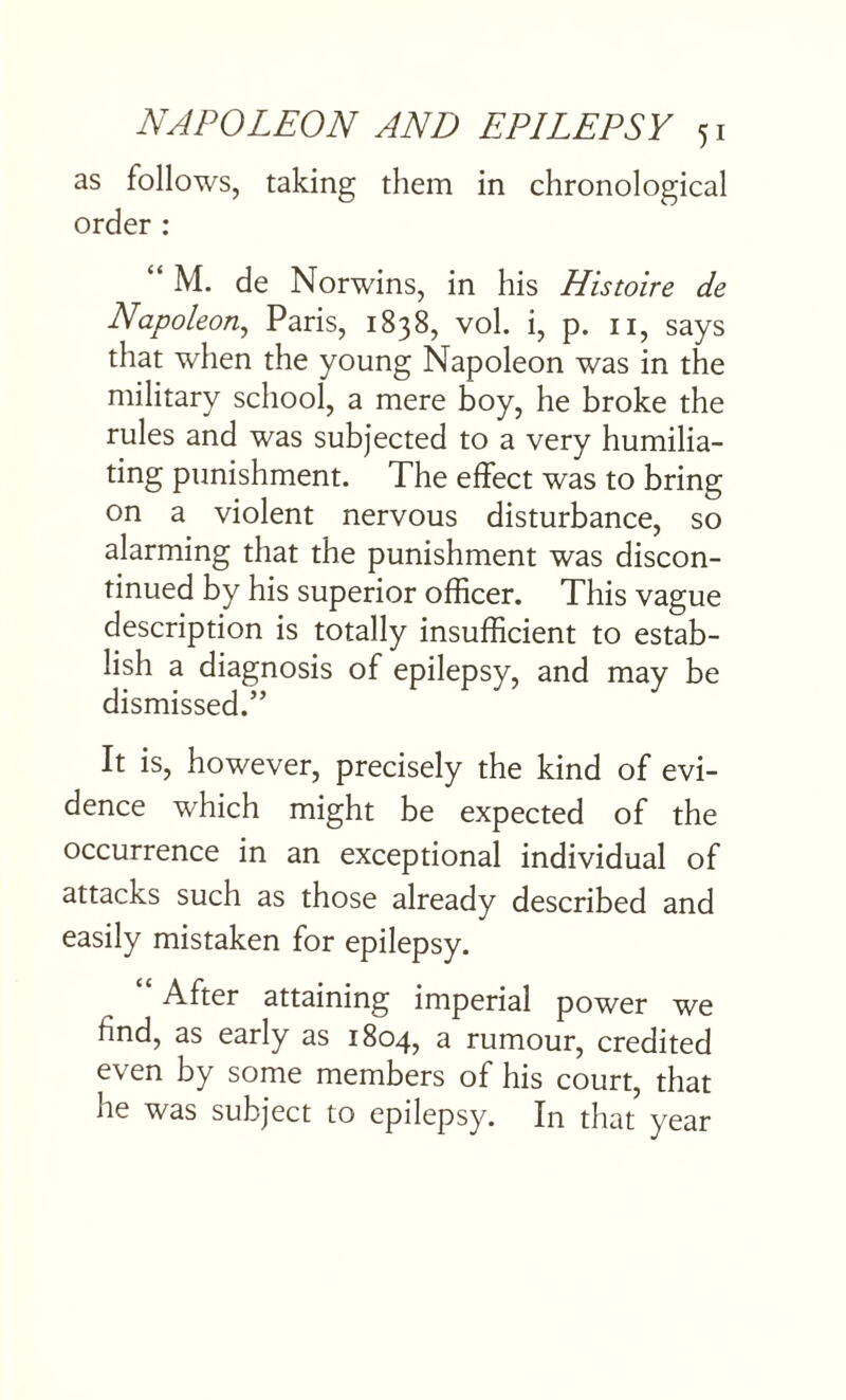 as follows, taking them in chronological order : “ M. de Norwins, in his His wire de Napoleon, Paris, 1838, vol. i, p. n, says that when the young Napoleon was in the military school, a mere boy, he broke the rules and was subjected to a very humilia- ting punishment. The effect was to bring on a violent nervous disturbance, so alarming that the punishment was discon¬ tinued by his superior officer. This vague description is totally insufficient to estab¬ lish a diagnosis of epilepsy, and may be dismissed.” It is, however, precisely the kind of evi¬ dence which might be expected of the occurrence in an exceptional individual of attacks such as those already described and easily mistaken for epilepsy. “ After attaining imperial power we find, as early as 1804, a rumour, credited even by some members of his court, that he was subject to epilepsy. In that year